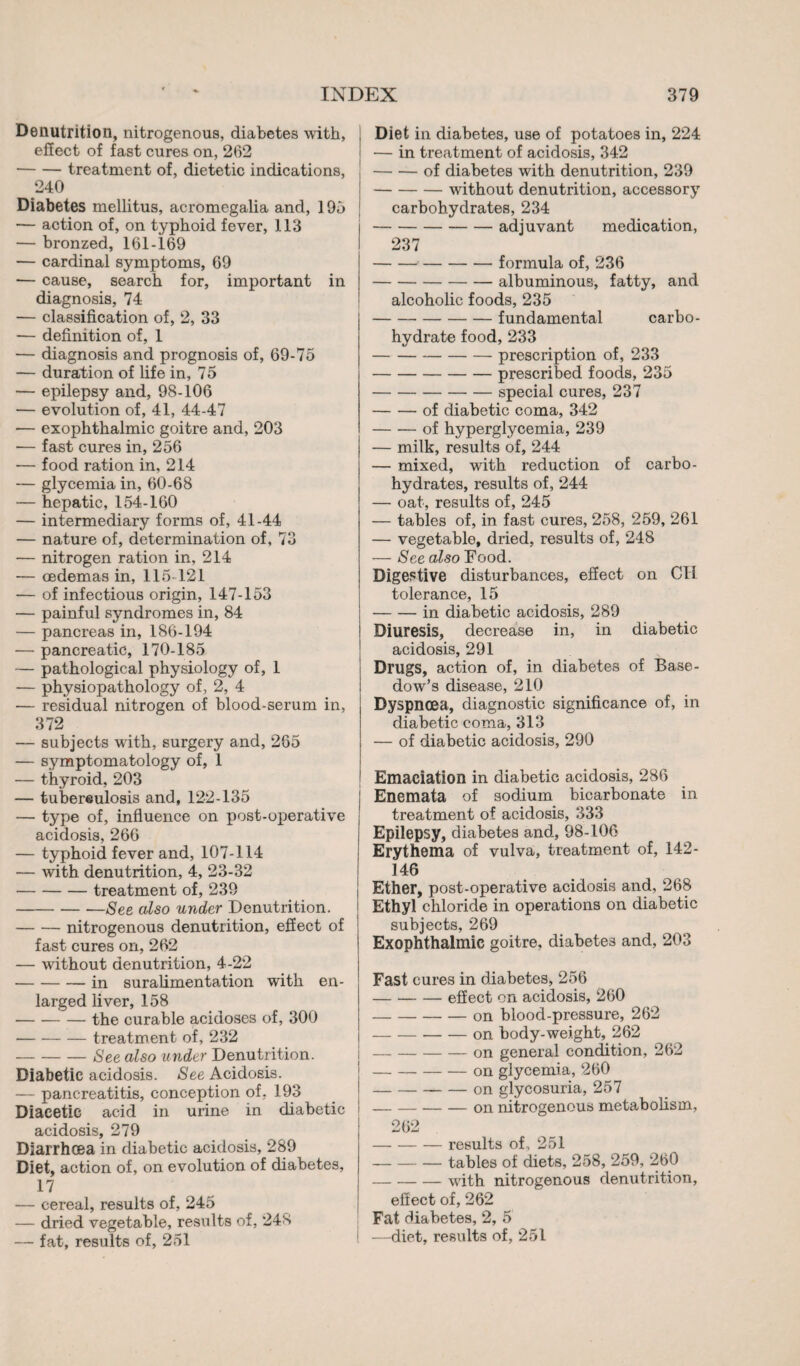 Dénutrition, nitrogenous, diabetes with, effect of fast cures on, 262 -treatment of, dietetic indications, 240 Diabetes mellitus, acromegalia and, ] 95 — action of, on typhoid fever, 113 — bronzed, 161-169 — cardinal symptoms, 69 — cause, search for, important in diagnosis, 74 — classification of, 2, 33 — definition of, 1 — diagnosis and prognosis of, 69-75 — duration of life in, 75 — epilepsy and, 98-106 — evolution of, 41, 44-47 — exophthalmic goitre and, 203 •— fast cures in, 256 — food ration in, 214 — glycemia in, 60-68 — hepatic, 154-160 — intermediary forms of, 41-44 — nature of, determination of, 73 — nitrogen ration in, 214 — oedemas in, 115-121 — of infectious origin, 147-153 — painful syndromes in, 84 — pancreas in, 186-194 — pancreatic, 170-185 — pathological physiology of, 1 — physiopathology of, 2, 4 — residual nitrogen of blood-serum in, 372 — subjects with, surgery and, 265 — symptomatology of, 1 — thyroid, 203 — tubereulosis and, 122-135 — type of, influence on post-operative acidosis, 266 — typhoid fever and, 107-114 — with denutrition, 4, 23-32 -treatment of, 239 -See also under Denutrition. -nitrogenous denutrition, effect of fast cures on, 262 — without denutrition, 4-22 -in suralimentation with en¬ larged liver, 158 -the curable acidoses of, 300 -treatment of, 232 -See also under Denutrition. Diabetic acidosis. See Acidosis. — pancreatitis, conception of. 193 Diacetie acid in urine in diabetic acidosis, 279 Diarrhoea in diabetic acidosis, 289 Diet, action of, on evolution of diabetes, 17 — cereal, results of, 245 — dried vegetable, results of, 248 — fat, results of, 251 Diet in diabetes, use of potatoes in, 224 — in treatment of acidosis, 342 -of diabetes with denutrition, 239 -without denutrition, accessory carbohydrates, 234 -adjuvant medication, 237 --formula of, 236 -albuminous, fatty, and alcoholic foods, 235 -fundamental carbo¬ hydrate food, 233 -prescription of, 233 -prescribed foods, 235 -special cures, 237 -of diabetic coma, 342 -of hyperglycemia, 239 — milk, results of, 244 — mixed, with reduction of carbo¬ hydrates, results of, 244 — oat, results of, 245 — tables of, in fast cures, 258, 259, 261 — vegetable, dried, results of, 248 — See also Food. Digestive disturbances, effect on CH tolerance, 15 -in diabetic acidosis, 289 Diuresis, decrease in, in diabetic acidosis, 291 Drugs, action of, in diabetes of Base¬ dow’s disease, 210 Dyspnoea, diagnostic significance of, in diabetic coma, 313 — of diabetic acidosis, 290 Emaciation in diabetic acidosis, 286 Enemata of sodium bicarbonate in treatment of acidosis, 333 Epilepsy, diabetes and, 98-106 Erythema of vulva, treatment of, 142- 146 Ether, post-operative acidosis and, 268 Ethyl chloride in operations on diabetic subjects, 269 Exophthalmic goitre, diabetes and, 203 Fast cures in diabetes* 256 -effect on acidosis, 260 -on blood-pressure, 262 -on body-weight, 262 -on general condition, 262 -on glycemia, 260 - on glycosuria, 257 -on nitrogenous metabolism, 262 -results of, 251 -tables of diets, 258, 259, 260 -with nitrogenous denutrition, effect of, 262 Fat diabetes, 2, 5 1 —diet, results of, 251