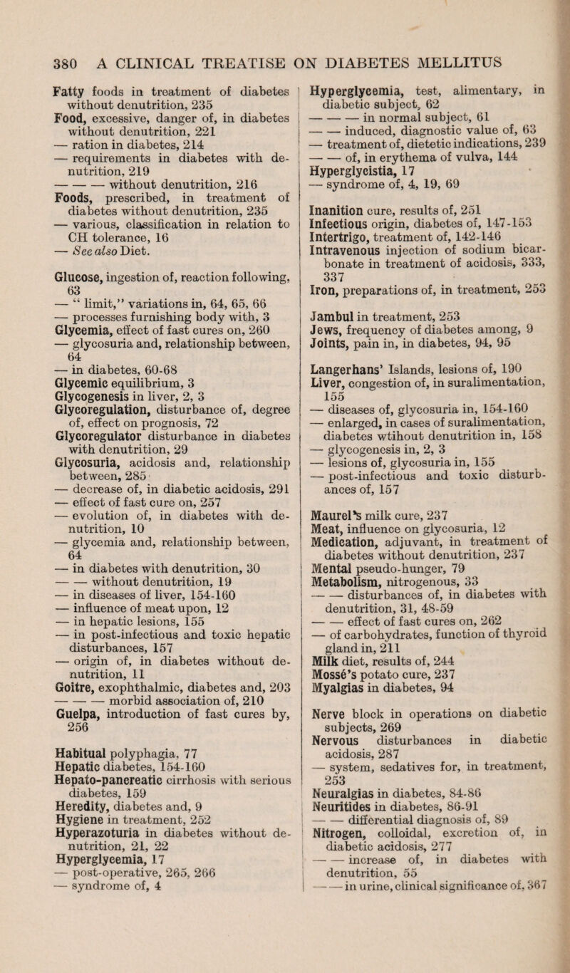 Fatty foods in treatment of diabetes 1 without denutrition, 235 Food, excessive, danger of, in diabetes ! without denutrition, 221 — ration in diabetes, 214 — requirements in diabetes with de- ; nutrition, 219 -without denutrition, 216 Foods, prescribed, in treatment of diabetes without denutrition, 235 — various, classification in relation to CH tolerance, 16 — See also Diet. Glucose, ingestion of, reaction following, 63 — “ limit,” variations in, 64, 65, 66 — processes furnishing body with, 3 Glycemia, effect of fast cures on, 260 — glycosuria and, relationship between, 64 — in diabetes, 60-68 Glycémie equilibrium, 3 Glycogenesis in liver, 2, 3 Glycorégulation, disturbance of, degree of, effect on prognosis, 72 Glycoregulator disturbance in diabetes with denutrition, 29 Glycosuria, acidosis and, relationshij) between, 285 — decrease of, in diabetic acidosis, 291 — effect of fast cure on, 257 — evolution of, in diabetes with de- nutrition, 10 — glycemia and, relationship between, 64 — in diabetes with denutrition, 30 -without denutrition, 19 — in diseases of liver, 154-160 — influence of meat upon, 12 — in hepatic lesions, 155 — in post-infectious and toxic hepatic disturbances, 157 — origin of, in diabetes without de- nutrition, 11 Goitre, exophthalmic, diabetes and, 203 -morbid association of, 210 Guelpa, introduction of fast cures by, 256 Habitual polyphagia, 77 Hepatic diabetes, 154-160 Hepato-pancreatic cirrhosis with serious diabetes, 159 Heredity, diabetes and, 9 Hygiene in treatment, 252 Hyperazoturia in diabetes without de- nutrition, 21, 22 Hyperglycemia, 17 — post-operative, 265, 266 — syndrome of, 4 Hyperglycemia, test, alimentary, in diabetic subject, 62 -in normal subject, 61 -induced, diagnostic value of, 63 — treatment of, dietetic indications, 239 —■ — of, in erythema of vulva, 144 Hyperglycistia, 17 — syndrome of, 4, 19, 69 Inanition cure, results of, 251 Infectious origin, diabetes of, 147-153 Intertrigo, treatment of, 142-146 Intravenous injection of sodium bicar¬ bonate in treatment of acidosis, 333, 337 Iron, preparations of, in treatment, 253 Jambul in treatment, 253 Jews, frequency of diabetes among, 9 Joints, pain in, in diabetes, 94, 95 Langerhans’ Islands, lesions of, 190 Liver, congestion of, in suralimentation, 155 — diseases of, glycosuria in, 154-160 — enlarged, in cases of suralimentation, diabetes wtihout denutrition in, 158 — glycogenesis in, 2, 3 — lesions of, glycosuria in, 155 — post-infectious and toxic disturb¬ ances of, 157 Maurel*s milk cure, 237 Meat, influence on glycosuria, 12 Medication, adjuvant, in treatment of diabetes without denutrition, 237 Mental pseudo-hunger, 79 Metabolism, nitrogenous, 33 -disturbances of, in diabetes with denutrition, 31, 48-59 -eSect of fast cures on, 262 — of carbohydrates, function of thyroid gland in, 211 Milk diet, results of, 244 Mossé’s potato cure, 237 Myalgias in diabetes, 94 Nerve block in operations on diabetic subjects, 269 Nervous disturbances in diabetic acidosis, 287 — system, sedatives for, in treatment, 253 Neuralgias in diabetes, 84-86 Neuritides in diabetes, 86-91 -differential diagnosis of, 89 Nitrogen, colloidal, excretion of, in diabetic acidosis, 277 -increase of, in diabetes with denutrition, 55 -in urine, clinical significance of, 367