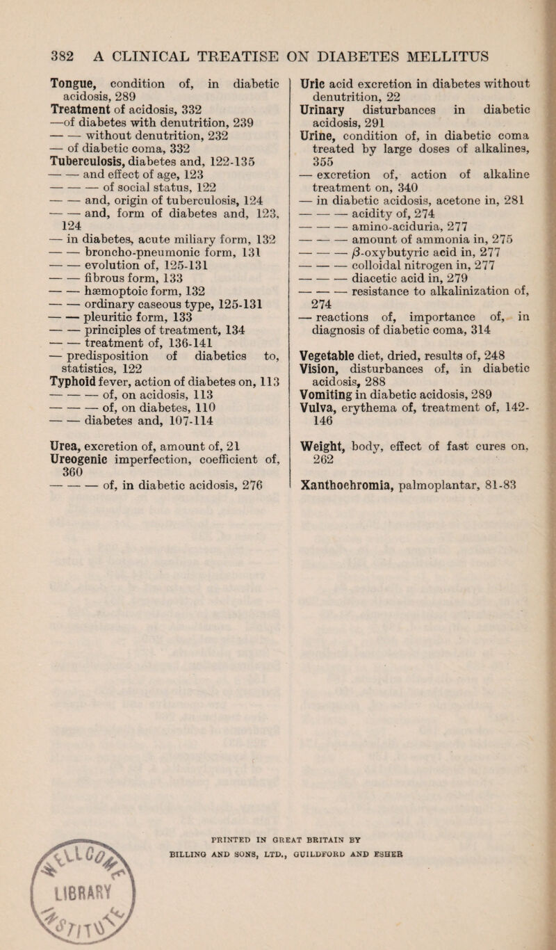 Tongue, condition of, in diabetic acidosis, 289 Treatment of acidosis, 332 —of diabetes with denutrition, 239 -without denutrition, 232 — of diabetic coma, 332 Tuberculosis, diabetes and, 122-135 -and effect of age, 123 -of social status, 122 -and, origin of tuberculosis, 124 -and, form of diabetes and, 123, 124 — in diabetes^ acute miliary form, 132 -broncho-pneumonic form, 131 -evolution of, 125-131 -fibrous form, 133 -hæmoptoic form, 132 -ordinary caseous type, 125-131 -pleuritic form, 133 -principles of treatment, 134 -treatment of, 136-141 — predisposition of diabetics to, statistics, 122 Typhoid fever, action of diabetes on, 113 -of, on acidosis, 113 -of, on diabetes, 110 -diabetes and, 107-114 Urea, excretion of, amount of, 21 Ureogenic imperfection, coefficient of, 360 -of, in diabetic acidosis, 276 Uric acid excretion in diabetes without denutrition, 22 Urinary disturbances in diabetic acidosis, 291 Urine, condition of, in diabetic coma treated by large doses of alkalines, 355 — excretion of, action of alkaline treatment on, 340 — in diabetic acidosis, acetone in, 281 -acidity of, 274 -amino-aciduria, 277 -amount of ammonia in, 275 -- /3-oxybutyric acid in, 277 -colloidal nitrogen in, 277 -diacetic acid in, 279 -resistance to alkalinization of, 274 — reactions of, importance of, in diagnosis of diabetic coma, 314 Vegetable diet, dried, results of, 248 Vision, disturbances of, in diabetic acidosis, 288 Vomiting in diabetic acidosis, 289 Vulva, erythema of, treatment of, 142- 146 Weight, bodv, effect of fast cures on, 262 Xanthochromia, palmoplantar, 81-83 library PRINTED IN GREAT BRITAIN BY BILLING AND SONS, LTD., GUILDFORD AND ESHER