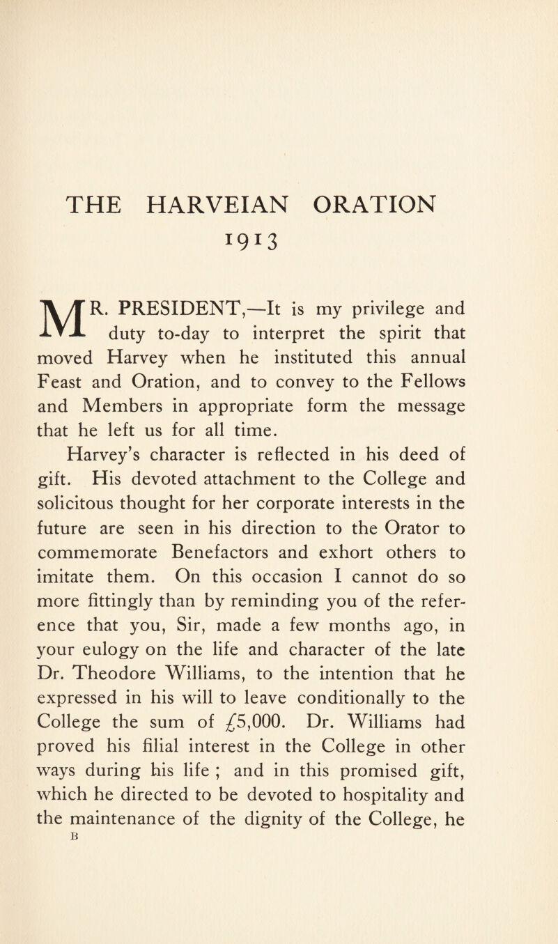 I9I3 MR. PRESIDENT,—It is my privilege and duty to-day to interpret the spirit that moved Harvey when he instituted this annual Feast and Oration, and to convey to the Fellows and Members in appropriate form the message that he left us for all time. Harvey’s character is reflected in his deed of gift. His devoted attachment to the College and solicitous thought for her corporate interests in the future are seen in his direction to the Orator to commemorate Benefactors and exhort others to imitate them. On this occasion I cannot do so more fittingly than by reminding you of the refer¬ ence that you, Sir, made a few months ago, in your eulogy on the life and character of the late Dr. Theodore Williams, to the intention that he expressed in his will to leave conditionally to the College the sum of ^5,000. Dr. Williams had proved his filial interest in the College in other ways during his life ; and in this promised gift, which he directed to be devoted to hospitality and the maintenance of the dignity of the College, he B