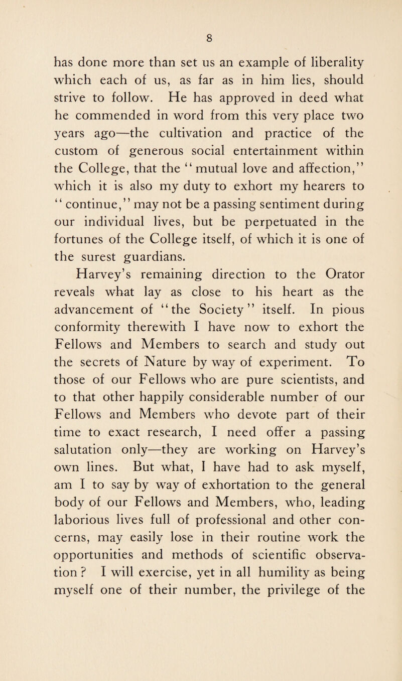has done more than set us an example of liberality which each of us, as far as in him lies, should strive to follow. He has approved in deed what he commended in word from this very place two years ago—the cultivation and practice of the custom of generous social entertainment within the College, that the “ mutual love and affection,” which it is also my duty to exhort my hearers to “ continue,” may not be a passing sentiment during our individual lives, but be perpetuated in the fortunes of the College itself, of which it is one of the surest guardians. Harvey’s remaining direction to the Orator reveals what lay as close to his heart as the advancement of “the Society” itself. In pious conformity therewith I have now to exhort the Fellows and Members to search and study out the secrets of Nature by way of experiment. To those of our Fellows who are pure scientists, and to that other happily considerable number of our Fellows and Members who devote part of their time to exact research, I need offer a passing salutation only—they are working on Harvey’s own lines. But what, I have had to ask myself, am I to say by way of exhortation to the general body of our Fellows and Members, who, leading laborious lives full of professional and other con¬ cerns, may easily lose in their routine work the opportunities and methods of scientific observa¬ tion ? I will exercise, yet in all humility as being myself one of their number, the privilege of the