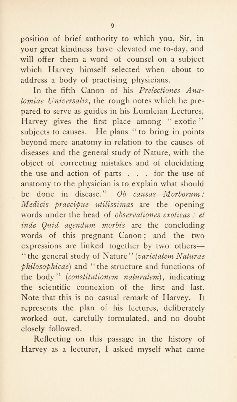 position of brief authority to which you, Sir, in your great kindness have elevated me to-day, and will offer them a word of counsel on a subject which Harvey himself selected when about to address a body of practising physicians. In the fifth Canon of his Prelectiones Ana- tomiae Universalis, the rough notes which he pre¬ pared to serve as guides in his Lumleian Lectures, Harvey gives the first place among “ exotic ” subjects to causes. He plans “to bring in points beyond mere anatomy in relation to the causes of diseases and the general study of Nature, with the object of correcting mistakes and of elucidating the use and action of parts . . . for the use of anatomy to the physician is to explain what should be done in disease.” Ob causas Morborum: Medicis praecipue utilissimas are the opening words under the head of observationes exoticas ; et inde Quid agendum morbis are the concluding words of this pregnant Canon; and the two expressions are linked together by two others— “the general study of Nature” (varietatem Naturae philosophicae) and ‘ ‘ the structure and functions of the body ’ ’ (constitutionem naturalem), indicating the scientific connexion of the first and last. Note that this is no casual remark of Harvey. It represents the plan of his lectures, deliberately worked out, carefully formulated, and no doubt closely followed. Reflecting on this passage in the history of Harvey as a lecturer, I asked myself what came