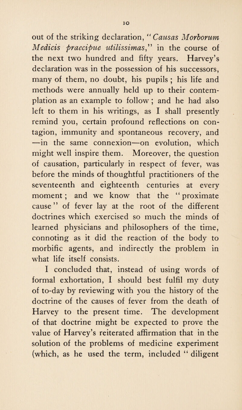 IO out of the striking declaration, “ Cans as Morborum Medicis praecipue utilissimas,” in the course of the next two hundred and fifty years. Harvey’s declaration was in the possession of his successors, many of them, no doubt, his pupils ; his life and methods were annually held up to their contem¬ plation as an example to follow; and he had also left to them in his writings, as I shall presently remind you, certain profound reflections on con¬ tagion, immunity and spontaneous recovery, and —in the same connexion—on evolution, which might well inspire them. Moreover, the question of causation, particularly in respect of fever, was before the minds of thoughtful practitioners of the seventeenth and eighteenth centuries at every moment; and we know that the “proximate cause” of fever lay at the root of the different doctrines which exercised so much the minds of learned physicians and philosophers of the time, connoting as it did the reaction of the body to morbific agents, and indirectly the problem in what life itself consists. I concluded that, instead of using words of formal exhortation, I should best fulfil my duty of to-day by reviewing with you the history of the doctrine of the causes of fever from the death of Harvey to the present time. The development of that doctrine might be expected to prove the value of Harvey’s reiterated affirmation that in the solution of the problems of medicine experiment (which, as he used the term, included “ diligent