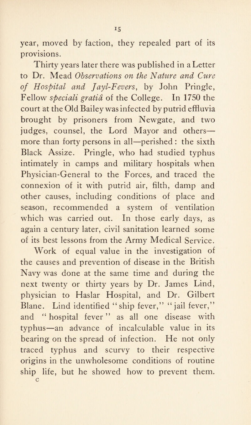 year, moved by faction, they repealed part of its provisions. Thirty years later there was published in a Letter to Dr. Mead Observations on the Nature and Cure of Hospital and Jayl-Fevers, by John Pringle, Fellow speciali gratia of the College. In 1750 the court at the Old Bailey was infected by putrid effluvia brought by prisoners from Newgate, and two judges, counsel, the Lord Mayor and others— more than forty persons in all—perished : the sixth Black Assize. Pringle, who had studied typhus intimately in camps and military hospitals when Physician-General to the Forces, and traced the connexion of it with putrid air, filth, damp and other causes, including conditions of place and season, recommended a system of ventilation which was carried out. In those early days, as again a century later, civil sanitation learned some of its best lessons from the Army Medical Service. Work of equal value in the investigation of the causes and prevention of disease in the British Navy was done at the same time and during the next twenty or thirty years by Dr. James Lind, physician to Haslar Hospital, and Dr. Gilbert Blane. Lind identified “ship fever,” “jail fever,” and “hospital fever” as all one disease with typhus—an advance of incalculable value in its bearing on the spread of infection. He not only traced typhus and scurvy to their respective origins in the unwholesome conditions of routine ship life, but he showed how to prevent them. c