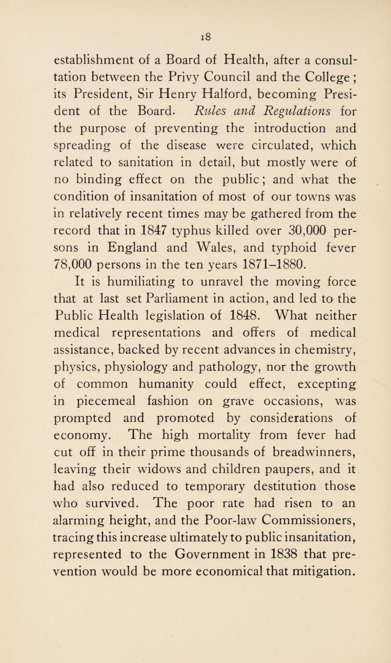 establishment of a Board of Health, after a consul¬ tation between the Privy Council and the College ; its President, Sir Henry Halford, becoming Presi¬ dent of the Board. Rules and Regulations for the purpose of preventing the introduction and spreading of the disease were circulated, which related to sanitation in detail, but mostly were of no binding effect on the public; and what the condition of insanitation of most of our towns was in relatively recent times may be gathered from the record that in 1847 typhus killed over 30,000 per¬ sons in England and Wales, and typhoid fever 78,000 persons in the ten years 1871-1880. It is humiliating to unravel the moving force that at last set Parliament in action, and led to the Public Health legislation of 1848. What neither medical representations and offers of medical assistance, backed by recent advances in chemistry, physics, physiology and pathology, nor the growth of common humanity could effect, excepting in piecemeal fashion on grave occasions, was prompted and promoted by considerations of economy. The high mortality from fever had cut off in their prime thousands of breadwinners, leaving their widows and children paupers, and it had also reduced to temporary destitution those who survived. The poor rate had risen to an alarming height, and the Poor-law Commissioners, tracing this increase ultimately to public insanitation, represented to the Government in 1838 that pre¬ vention would be more economical that mitigation.