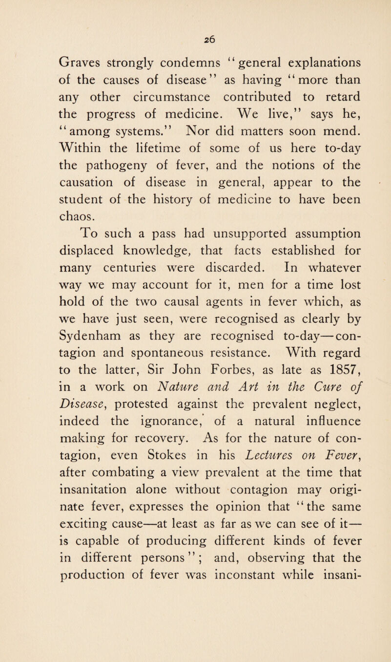 Graves strongly condemns “general explanations of the causes of disease” as having “more than any other circumstance contributed to retard the progress of medicine. We live,” says he, “among systems.” Nor did matters soon mend. Within the lifetime of some of us here to-day the pathogeny of fever, and the notions of the causation of disease in general, appear to the student of the history of medicine to have been chaos. To such a pass had unsupported assumption displaced knowledge, that facts established for many centuries were discarded. In whatever way we may account for it, men for a time lost hold of the two causal agents in fever which, as we have just seen, were recognised as clearly by Sydenham as they are recognised to-day—con¬ tagion and spontaneous resistance. With regard to the latter, Sir John Forbes, as late as 1857, in a work on Nature and Art in the Cure of Disease, protested against the prevalent neglect, indeed the ignorance, of a natural influence making for recovery. As for the nature of con¬ tagion, even Stokes in his Lectures on Fever, after combating a view prevalent at the time that insanitation alone without contagion may origi¬ nate fever, expresses the opinion that “the same exciting cause—at least as far as we can see of it— is capable of producing different kinds of fever in different persons”; and, observing that the production of fever was inconstant while insani-