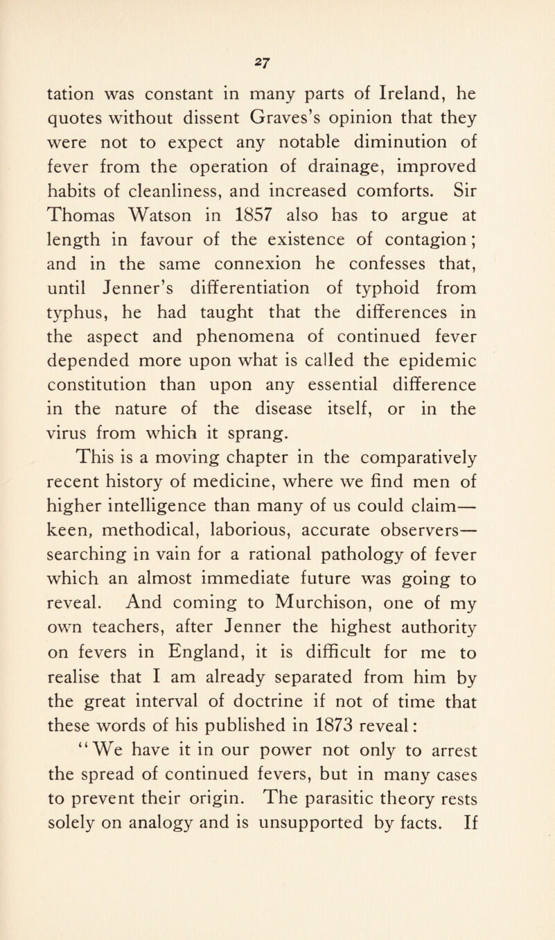 tation was constant in many parts of Ireland, he quotes without dissent Graves’s opinion that they were not to expect any notable diminution of fever from the operation of drainage, improved habits of cleanliness, and increased comforts. Sir Thomas Watson in 1857 also has to argue at length in favour of the existence of contagion; and in the same connexion he confesses that, until Jenner’s differentiation of typhoid from typhus, he had taught that the differences in the aspect and phenomena of continued fever depended more upon what is called the epidemic constitution than upon any essential difference in the nature of the disease itself, or in the virus from which it sprang. This is a moving chapter in the comparatively recent history of medicine, where we find men of higher intelligence than many of us could claim— keen, methodical, laborious, accurate observers— searching in vain for a rational pathology of fever which an almost immediate future was going to reveal. And coming to Murchison, one of my own teachers, after Jenner the highest authority on fevers in England, it is difficult for me to realise that I am already separated from him by the great interval of doctrine if not of time that these words of his published in 1873 reveal: “We have it in our power not only to arrest the spread of continued fevers, but in many cases to prevent their origin. The parasitic theory rests solely on analogy and is unsupported by facts. If