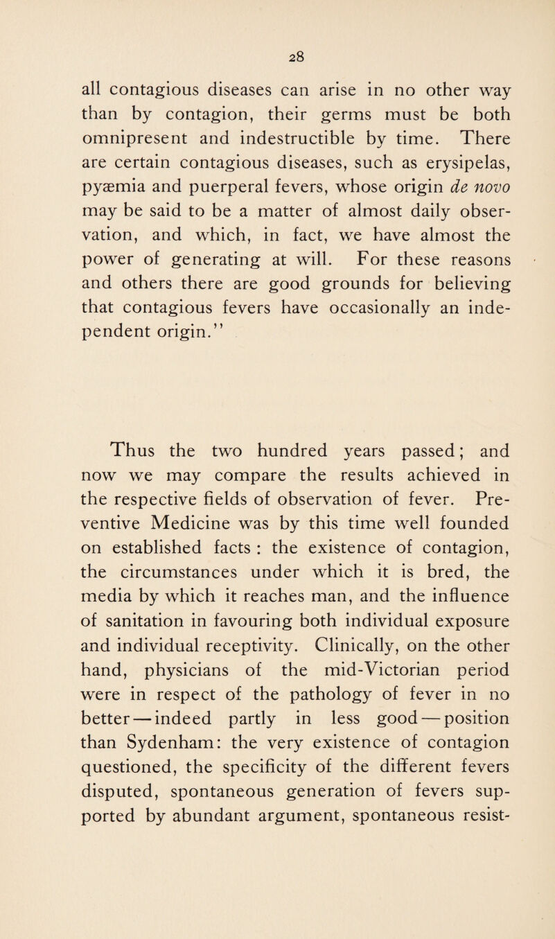 all contagious diseases can arise in no other way than by contagion, their germs must be both omnipresent and indestructible by time. There are certain contagious diseases, such as erysipelas, pyaemia and puerperal fevers, whose origin de novo may be said to be a matter of almost daily obser¬ vation, and which, in fact, we have almost the power of generating at will. For these reasons and others there are good grounds for believing that contagious fevers have occasionally an inde¬ pendent origin.” Thus the two hundred years passed; and now we may compare the results achieved in the respective fields of observation of fever. Pre¬ ventive Medicine was by this time well founded on established facts : the existence of contagion, the circumstances under which it is bred, the media by which it reaches man, and the influence of sanitation in favouring both individual exposure and individual receptivity. Clinically, on the other hand, physicians of the mid-Victorian period were in respect of the pathology of fever in no better — indeed partly in less good — position than Sydenham: the very existence of contagion questioned, the specificity of the different fevers disputed, spontaneous generation of fevers sup¬ ported by abundant argument, spontaneous resist-