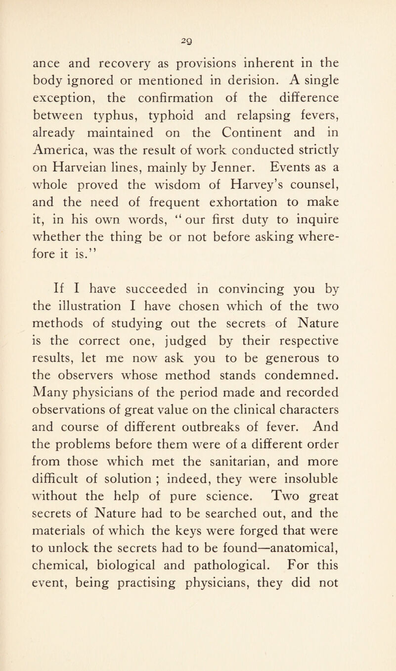 2Q ance and recovery as provisions inherent in the body ignored or mentioned in derision. A single exception, the confirmation of the difference between typhus, typhoid and relapsing fevers, already maintained on the Continent and in America, was the result of work conducted strictly on Harveian lines, mainly by Jenner. Events as a whole proved the wisdom of Harvey’s counsel, and the need of frequent exhortation to make it, in his own words, 4‘ our first duty to inquire whether the thing be or not before asking where¬ fore it is.” If I have succeeded in convincing you by the illustration I have chosen which of the two methods of studying out the secrets of Nature is the correct one, judged by their respective results, let me now ask you to be generous to the observers whose method stands condemned. Many physicians of the period made and recorded observations of great value on the clinical characters and course of different outbreaks of fever. And the problems before them were of a different order from those which met the sanitarian, and more difficult of solution ; indeed, they were insoluble without the help of pure science. Two great secrets of Nature had to be searched out, and the materials of which the keys were forged that were to unlock the secrets had to be found—anatomical, chemical, biological and pathological. For this event, being practising physicians, they did not