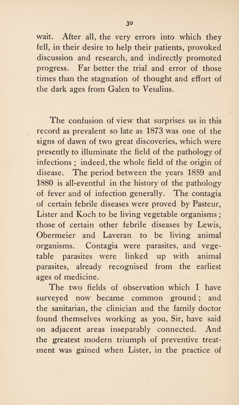 wait. After all, the very errors into which they fell, in their desire to help their patients, provoked discussion and research, and indirectly promoted progress. Far better the trial and error of those times than the stagnation of thought and effort of the dark ages from Galen to Vesalius. The confusion of view that surprises us in this record as prevalent so late as 1873 was one of the signs of dawn of two great discoveries, which were presently to illuminate the field of the pathology of infections ; indeed, the whole field of the origin of disease. The period between the years 1859 and 1880 is all-eventful in the history of the pathology of fever and of infection generally. The contagia of certain febrile diseases were proved by Pasteur, Lister and Koch to be living vegetable organisms ; those of certain other febrile diseases by Lewis, Obermeier and Laveran to be living animal organisms. Contagia were parasites, and vege¬ table parasites were linked up with animal parasites, already recognised from the earliest ages of medicine. The two fields of observation which I have surveyed now became common ground; and the sanitarian, the clinician and the family doctor found themselves working as you, Sir, have said on adjacent areas inseparably connected. And the greatest modern triumph of preventive treat¬ ment was gained when Lister, in the practice of