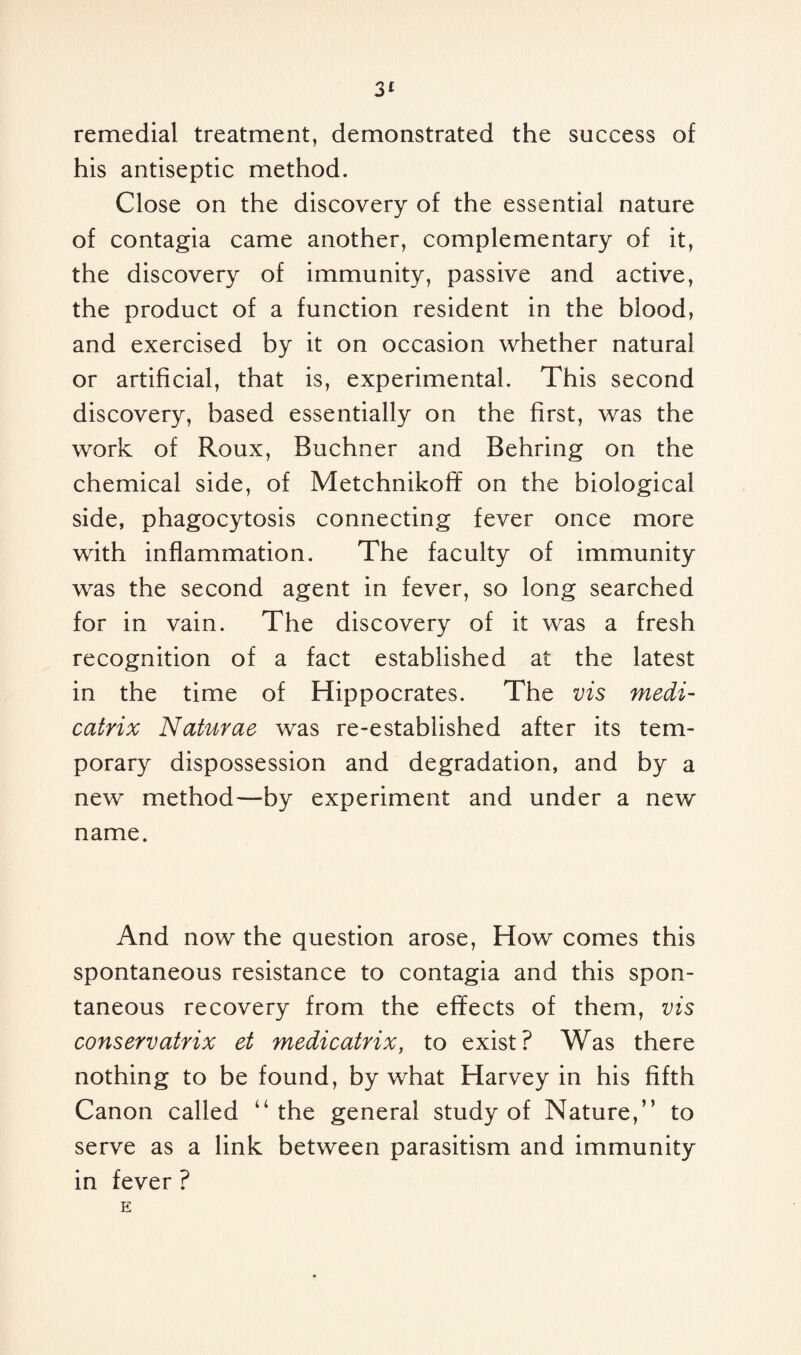 remedial treatment, demonstrated the success of his antiseptic method. Close on the discovery of the essential nature of contagia came another, complementary of it, the discovery of immunity, passive and active, the product of a function resident in the blood, and exercised by it on occasion whether natural or artificial, that is, experimental. This second discovery, based essentially on the first, was the work of Roux, Buchner and Behring on the chemical side, of Metchnikoff on the biological side, phagocytosis connecting fever once more with inflammation. The faculty of immunity was the second agent in fever, so long searched for in vain. The discovery of it was a fresh recognition of a fact established at the latest in the time of Hippocrates. The vis medi- catrix Naturae was re-established after its tem¬ porary dispossession and degradation, and by a new method—by experiment and under a new name. And now the question arose, How comes this spontaneous resistance to contagia and this spon¬ taneous recovery from the effects of them, vis conservatrix et medicatrix, to exist? Was there nothing to be found, by what Harvey in his fifth Canon called “the general study of Nature,” to serve as a link between parasitism and immunity in fever ?