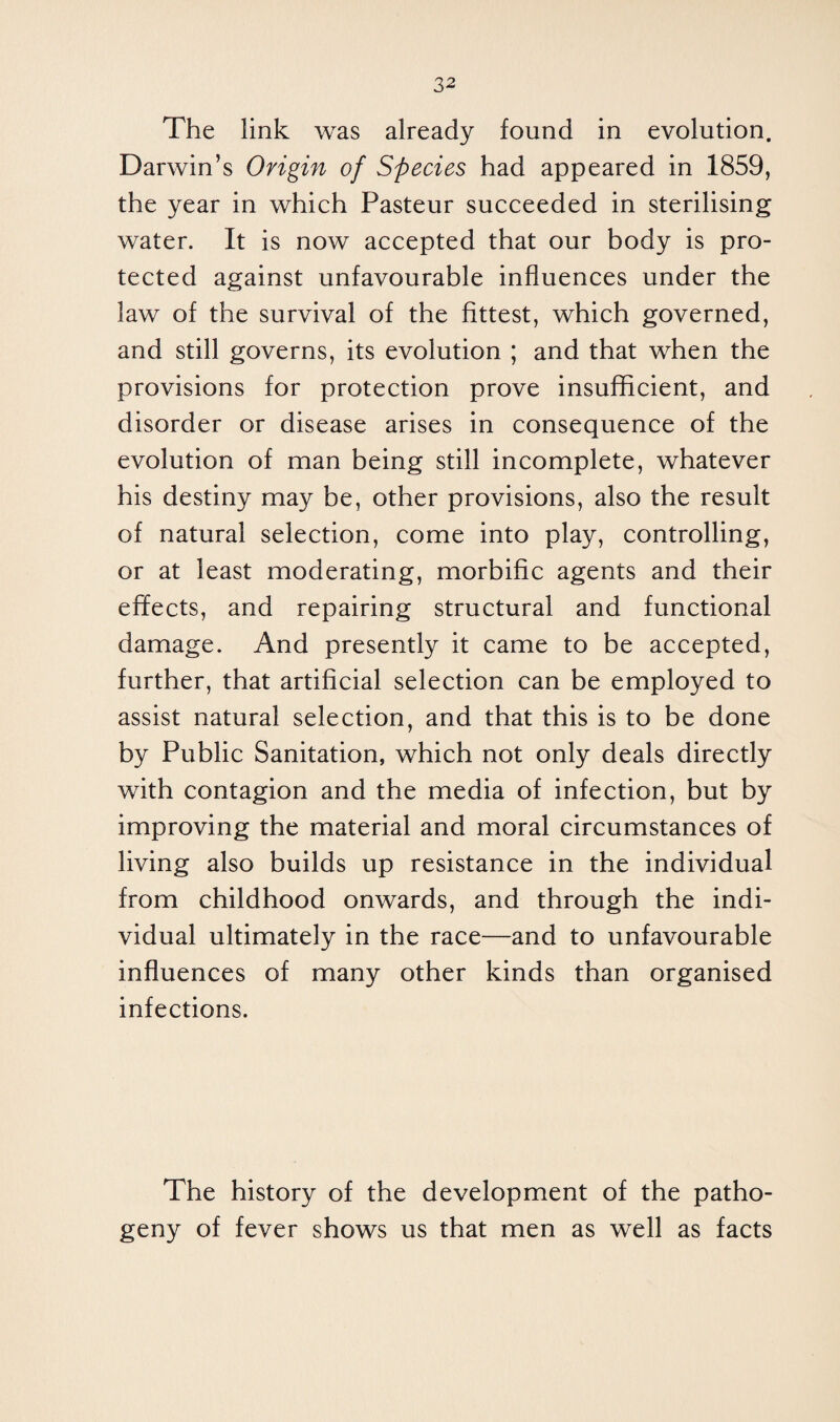 The link was already found in evolution. Darwin’s Origin of Species had appeared in 1859, the year in which Pasteur succeeded in sterilising water. It is now accepted that our body is pro¬ tected against unfavourable influences under the law of the survival of the fittest, which governed, and still governs, its evolution ; and that when the provisions for protection prove insufficient, and disorder or disease arises in consequence of the evolution of man being still incomplete, whatever his destiny may be, other provisions, also the result of natural selection, come into play, controlling, or at least moderating, morbific agents and their effects, and repairing structural and functional damage. And presently it came to be accepted, further, that artificial selection can be employed to assist natural selection, and that this is to be done by Public Sanitation, which not only deals directly with contagion and the media of infection, but by improving the material and moral circumstances of living also builds up resistance in the individual from childhood onwards, and through the indi¬ vidual ultimately in the race—and to unfavourable influences of many other kinds than organised infections. The history of the development of the patho¬ geny of fever shows us that men as well as facts