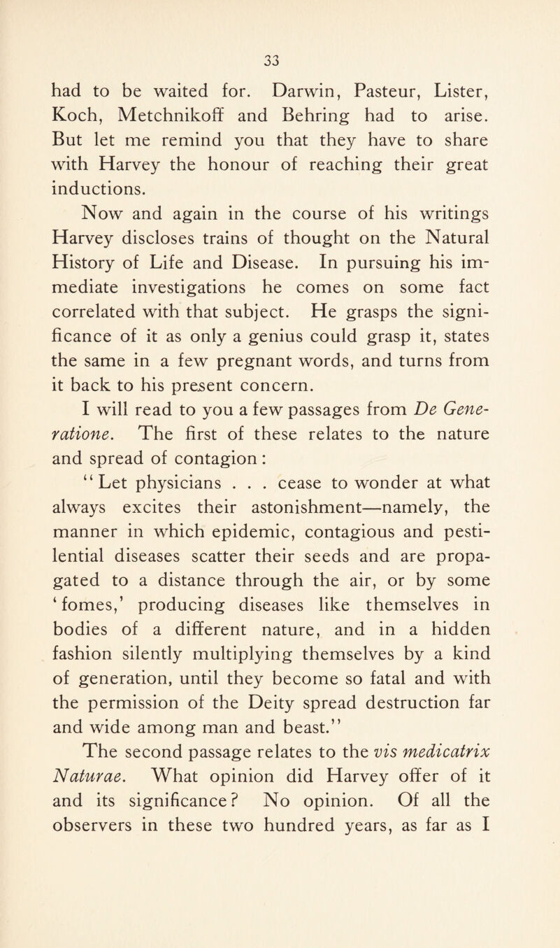 had to be waited for. Darwin, Pasteur, Lister, Koch, Metchnikoff and Behring had to arise. But let me remind you that they have to share with Harvey the honour of reaching their great inductions. Now and again in the course of his writings Harvey discloses trains of thought on the Natural History of Life and Disease. In pursuing his im¬ mediate investigations he comes on some fact correlated with that subject. He grasps the signi¬ ficance of it as only a genius could grasp it, states the same in a few pregnant words, and turns from it back to his present concern. I will read to you a few passages from De Gene- ratione. The first of these relates to the nature and spread of contagion: “Let physicians . . . cease to wonder at what always excites their astonishment—namely, the manner in which epidemic, contagious and pesti¬ lential diseases scatter their seeds and are propa¬ gated to a distance through the air, or by some ‘fomes,’ producing diseases like themselves in bodies of a different nature, and in a hidden fashion silently multiplying themselves by a kind of generation, until they become so fatal and with the permission of the Deity spread destruction far and wide among man and beast.” The second passage relates to the vis medicatrix Naturae. What opinion did Harvey offer of it and its significance? No opinion. Of all the observers in these two hundred years, as far as I