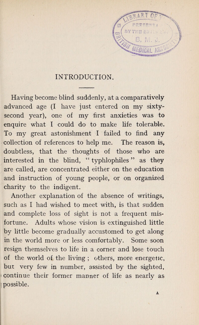 INTRODUCTION. Having become blind suddenly, at a comparatively advanced age (I have just entered on my sixty- second year), one of my first anxieties was to enquire what I could do to make life tolerable. To my great astonishment I failed to find any collection of references to help me. The reason is, doubtless, that the thoughts of those who are interested in the blind, “ typhlophiles ” as they are called, are concentrated either on the education and instruction of young people, or on organized charity to the indigent. Another explanation of the absence of writings, such as I had wished to meet with, is that sudden and complete loss of sight is not a frequent mis¬ fortune. Adults whose vision is extinguished little by little become gradually accustomed to get along in the world more or less comfortably. Some soon resign themselves to life in a corner and lose touch of the world of the living ; others, more energetic, but very few in number, assisted by the sighted, continue their former manner of life as nearly as possible. A