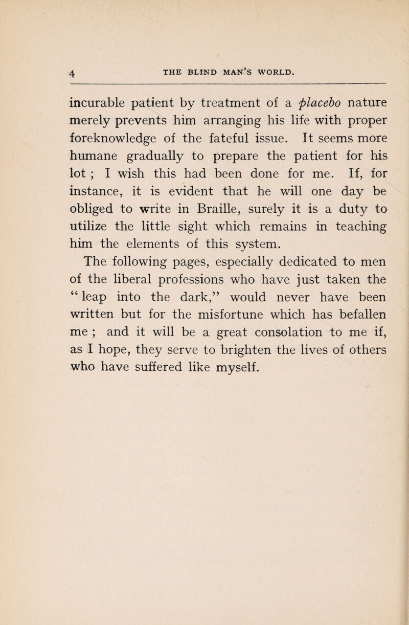 incurable patient by treatment of a placebo nature merely prevents him arranging his life with proper foreknowledge of the fateful issue. It seems more humane gradually to prepare the patient for his lot ; I wish this had been done for me. If, for instance, it is evident that he will one day be obliged to write in Braille, surely it is a duty to utilize the little sight which remains in teaching him the elements of this system. The following pages, especially dedicated to men of the liberal professions who have just taken the “ leap into the dark,” would never have been written but for the misfortune which has befallen me ; and it will be a great consolation to me if, as I hope, they serve to brighten the lives of others who have suffered like myself.