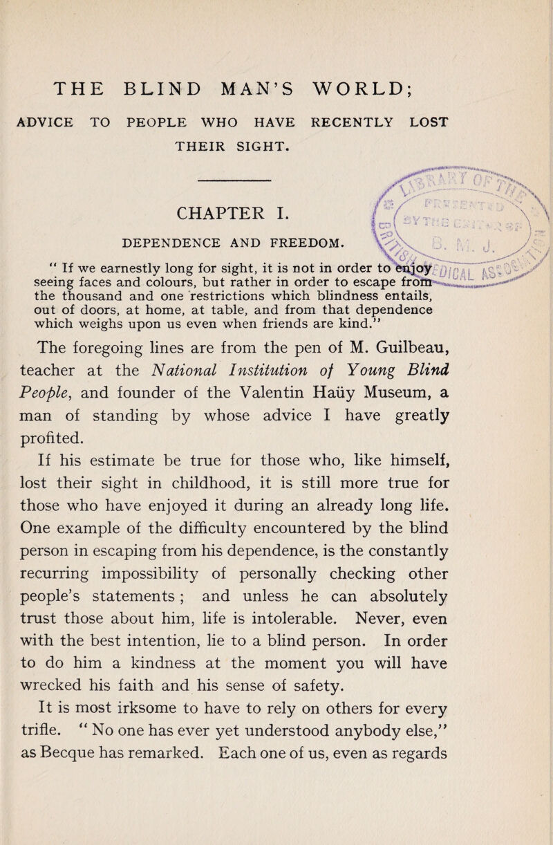 ADVICE TO PEOPLE WHO HAVE RECENTLY LOST THEIR SIGHT. CHAPTER I DEPENDENCE AND FREEDOM. “ If we earnestly long for sight, it is not in order to enjoy seeing faces and colours, but rather in order to escape from the thousand and one restrictions which blindness entails, out of doors, at home, at table, and from that dependence which weighs upon us even when friends are kind.” The foregoing lines are from the pen of M. Guilbeau, teacher at the National Institution of Young Blind People, and founder of the Valentin Haüy Museum, a man of standing by whose advice I have greatly profited. If his estimate be true for those who, like himself, lost their sight in childhood, it is still more true for those who have enjoyed it during an already long life. One example of the difficulty encountered by the blind person in escaping from his dependence, is the constantly recurring impossibility of personally checking other people’s statements ; and unless he can absolutely trust those about him, life is intolerable. Never, even with the best intention, lie to a blind person. In order to do him a kindness at the moment you will have wrecked his faith and his sense of safety. It is most irksome to have to rely on others for every trifle. “ No one has ever yet understood anybody else,” as Becque has remarked. Each one of us, even as regards