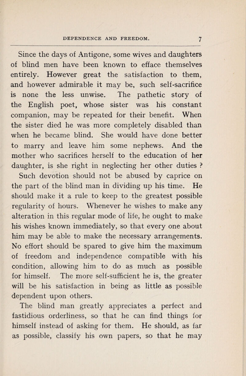 Since the days of Antigone, some wives and daughters of blind men have been known to efface themselves entirely. However great the satisfaction to them, and however admirable it may be, such self-sacrifice is none the less unwise. The pathetic story of the English poet, whose sister was his constant companion, may be repeated for their benefit. When the sister died he was more completely disabled than when he became blind. She would have done better to marry and leave him some nephews. And the mother who sacrifices herself to the education of her daughter, is she right in neglecting her other duties ? Such devotion should not be abused by caprice on the part of the blind man in dividing up his time. He should make it a rule to keep to the greatest possible regularity of hours. Whenever he wishes to make any alteration in this regular mode of life, he ought to make his wishes known immediately, so that every one about him may be able to make the necessary arrangements. No effort should be spared to give him the maximum of freedom and independence compatible with his condition, allowing him to do as much as possible for himself. The more self-sufficient he is, the greater will be his satisfaction in being as little as possible dependent upon others. The blind man greatly appreciates a perfect and fastidious orderliness, so that he can find things for himself instead of asking for them. He should, as far as possible, classify his own papers, so that he may