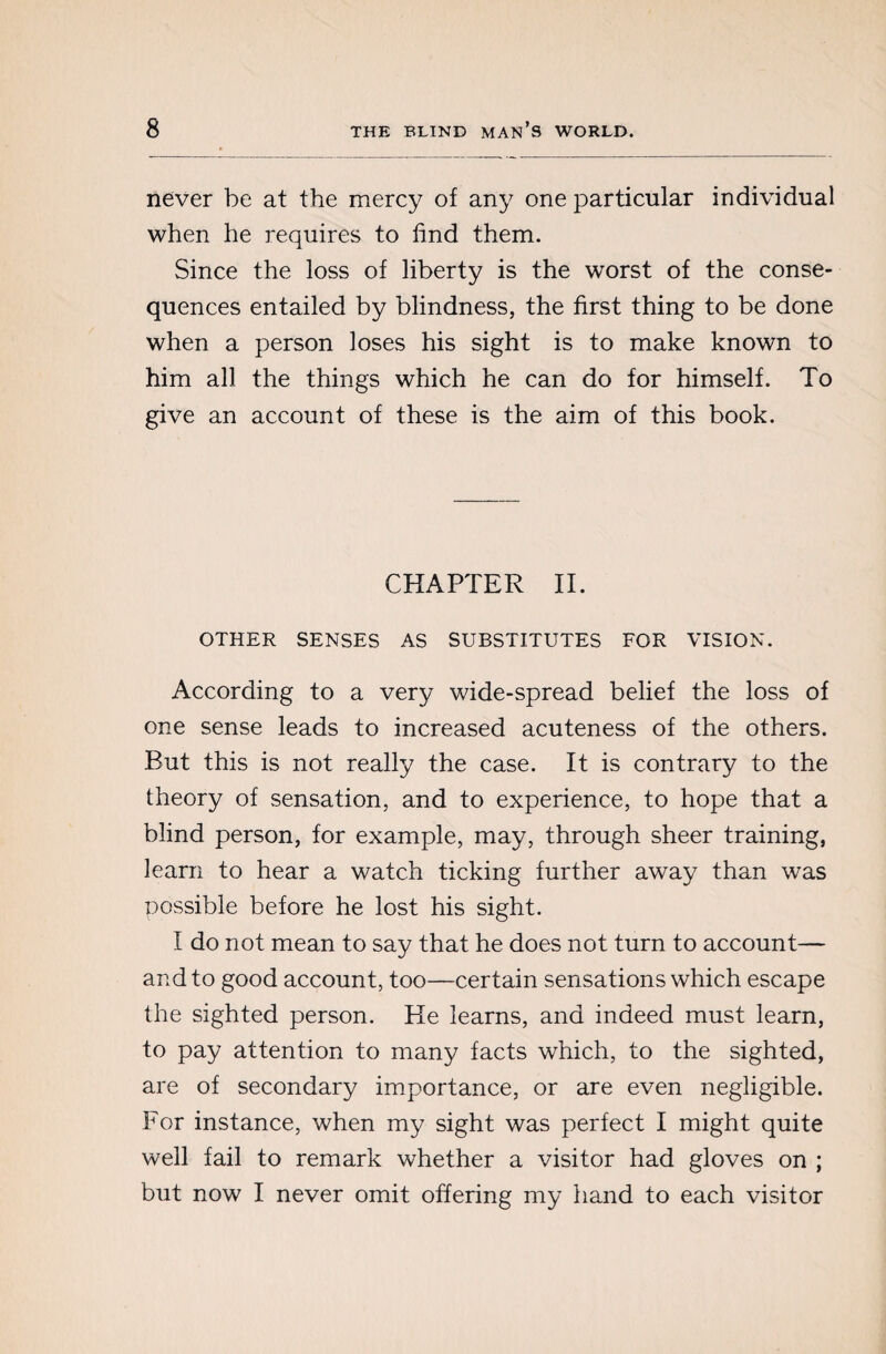 never be at the mercy of any one particular individual when he requires to find them. Since the loss of liberty is the worst of the conse¬ quences entailed by blindness, the first thing to be done when a person loses his sight is to make known to him all the things which he can do for himself. To give an account of these is the aim of this book. CHAPTER II. OTHER SENSES AS SUBSTITUTES FOR VISION. According to a very wide-spread belief the loss of one sense leads to increased acuteness of the others. But this is not really the case. It is contrary to the theory of sensation, and to experience, to hope that a blind person, for example, may, through sheer training, learn to hear a watch ticking further away than was possible before he lost his sight. I do not mean to say that he does not turn to account— and to good account, too—certain sensations which escape the sighted person. He learns, and indeed must learn, to pay attention to many facts which, to the sighted, are of secondary importance, or are even negligible. For instance, when my sight was perfect I might quite well fail to remark whether a visitor had gloves on ; but now I never omit offering my hand to each visitor