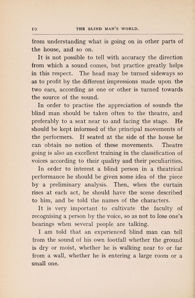 from understanding what is going on in other parts of the house, and so on. It is not possible to tell with accuracy the direction from which a sound comes, but practice greatly helps in this respect. The head may be turned sideways so as to profit by the different impressions made upon the two ears, according as one or other is turned towards the source of the sound. In order to practise the appreciation of sounds the blind man should be taken often to the theatre, and preferably to a seat near to and facing the stage. He should be kept informed of the principal movements of the performers. If seated at the side of the house he can obtain no notion of these movements. Theatre going is also an excellent training in the classification of voices according to their quality and their peculiarities. In order to interest a blind person in a theatrical performance he should be given some idea of the piece by a preliminary analysis. Then, when the curtain rises at each act, he should have the scene described to him, and be told the names of the characters. It is very important to cultivate the faculty of recognising a person by the voice, so as not to lose one's bearings when several people are talking. I am told that an experienced blind man can tell from the sound of his own footfall whether the ground is dry or moist, whether he is walking near to or far from a wall, whether he is entering a large room or a small one.