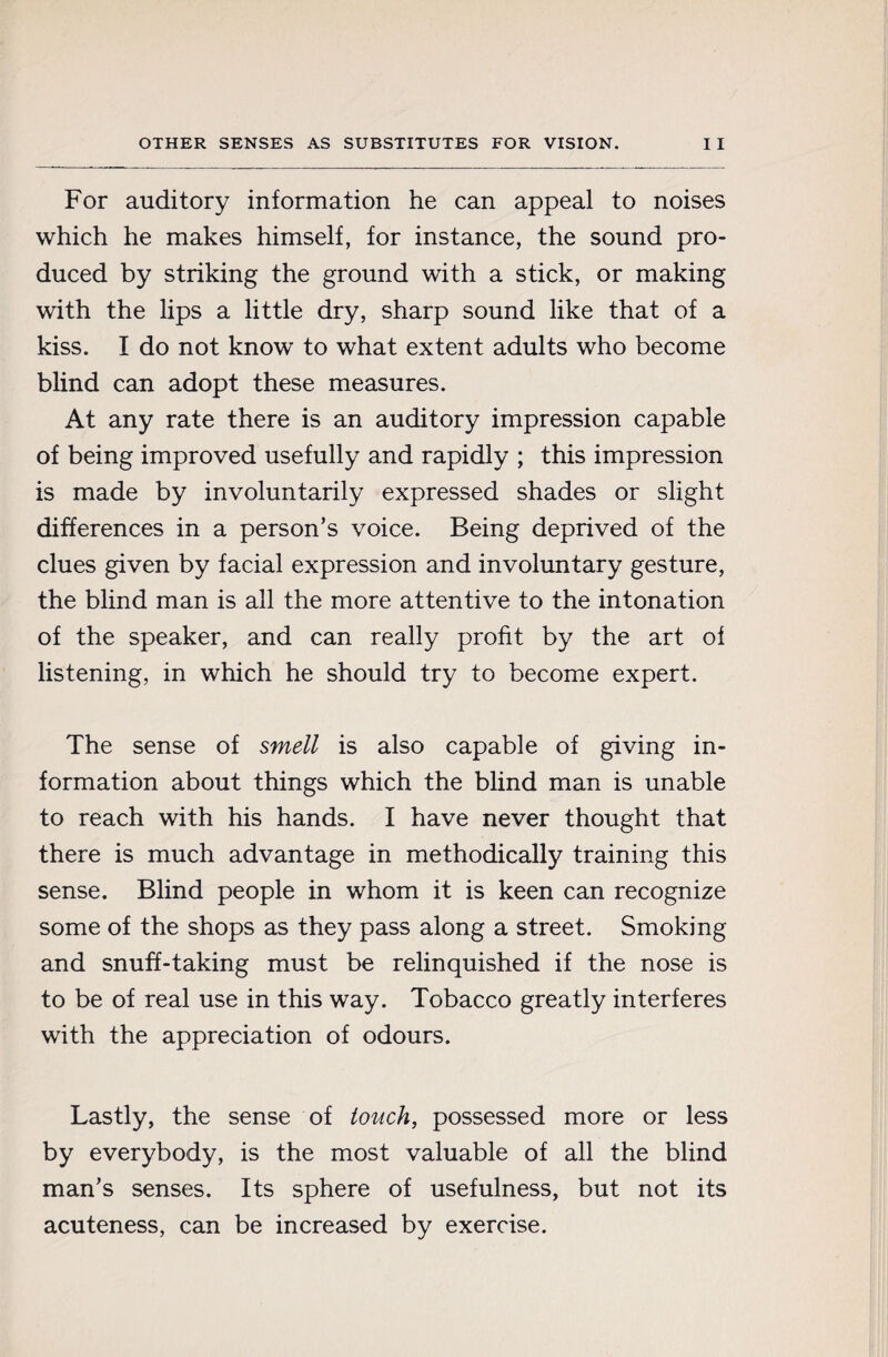 For auditory information he can appeal to noises which he makes himself, for instance, the sound pro¬ duced by striking the ground with a stick, or making with the lips a little dry, sharp sound like that of a kiss. I do not know to what extent adults who become blind can adopt these measures. At any rate there is an auditory impression capable of being improved usefully and rapidly ; this impression is made by involuntarily expressed shades or slight differences in a person’s voice. Being deprived of the clues given by facial expression and involuntary gesture, the blind man is all the more attentive to the intonation of the speaker, and can really profit by the art of listening, in which he should try to become expert. The sense of smell is also capable of giving in¬ formation about things which the blind man is unable to reach with his hands. I have never thought that there is much advantage in methodically training this sense. Blind people in whom it is keen can recognize some of the shops as they pass along a street. Smoking and snuff-taking must be relinquished if the nose is to be of real use in this way. Tobacco greatly interferes with the appreciation of odours. Lastly, the sense of touch, possessed more or less by everybody, is the most valuable of all the blind man’s senses. Its sphere of usefulness, but not its acuteness, can be increased by exercise.