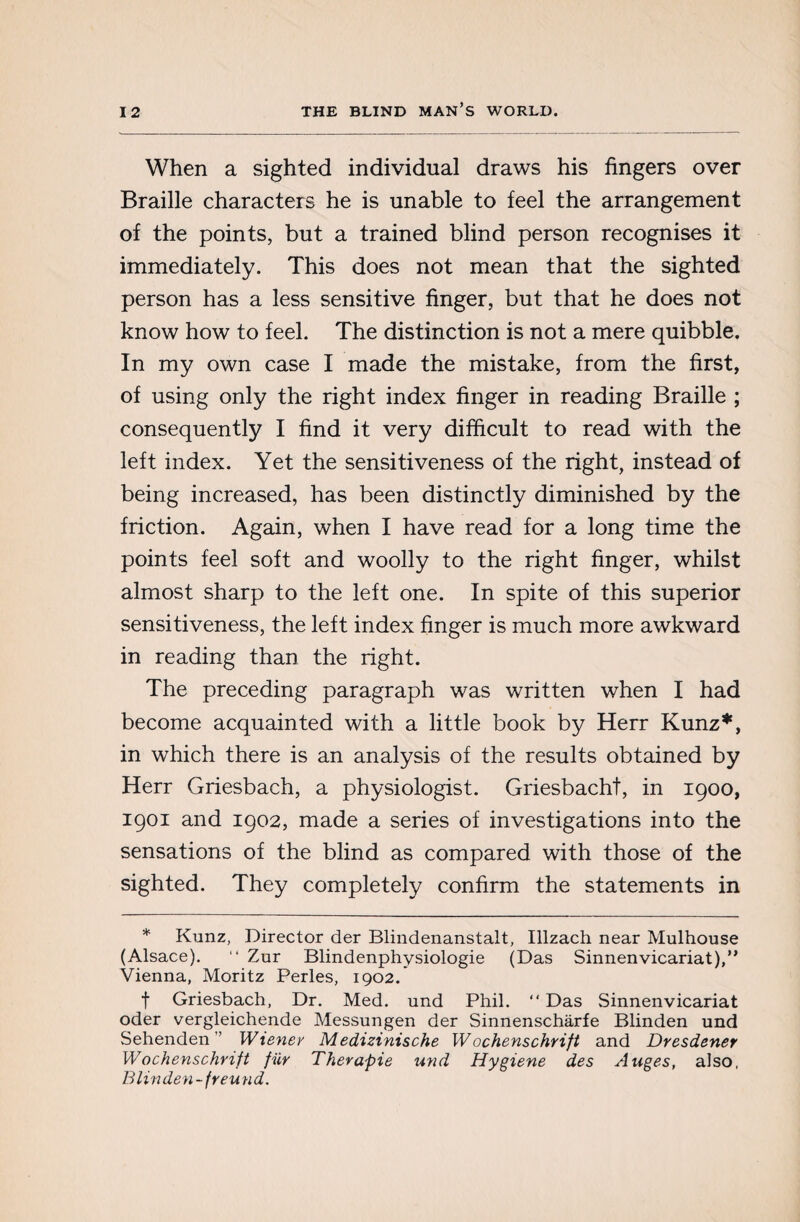 When a sighted individual draws his fingers over Braille characters he is unable to feel the arrangement of the points, but a trained blind person recognises it immediately. This does not mean that the sighted person has a less sensitive finger, but that he does not know how to feel. The distinction is not a mere quibble. In my own case I made the mistake, from the first, of using only the right index finger in reading Braille ; consequently I find it very difficult to read with the left index. Yet the sensitiveness of the right, instead of being increased, has been distinctly diminished by the friction. Again, when I have read for a long time the points feel soft and woolly to the right finger, whilst almost sharp to the left one. In spite of this superior sensitiveness, the left index finger is much more awkward in reading than the right. The preceding paragraph was written when I had become acquainted with a little book by Herr Kunz*, in which there is an analysis of the results obtained by Herr Griesbach, a physiologist. Griesbacht, in 1900, 1901 and 1902, made a series of investigations into the sensations of the blind as compared with those of the sighted. They completely confirm the statements in * Kunz, Director der Blindenanstalt, Illzach near Mulhouse (Alsace). “ Zur Blindenphysiologie (Das Sinnenvicariat),” Vienna, Moritz Perles, 1902/ f Griesbach, Dr. Med. und Phil. “ Das Sinnenvicariat Oder vergleichende Messungen der Sinnenschàrfe Blinden und Sehenden ” Wiener Medizinische Wochenschrift and Dresdener Wochenschrift fur Therapie und Hygiene des Auges, also, Blinden - freu nd.