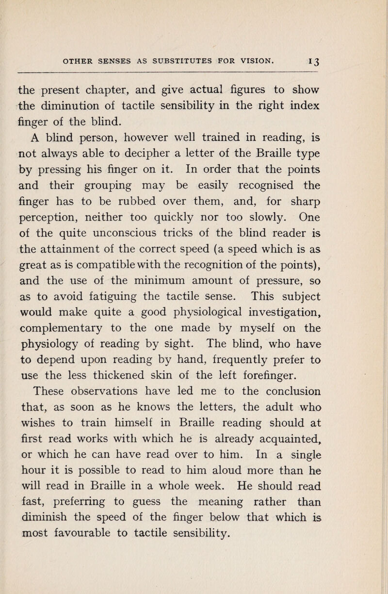 the present chapter, and give actual figures to show the diminution of tactile sensibility in the right index finger of the blind. A blind person, however well trained in reading, is not always able to decipher a letter of the Braille type by pressing his finger on it. In order that the points and their grouping may be easily recognised the finger has to be rubbed over them, and, for sharp perception, neither too quickly nor too slowly. One of the quite unconscious tricks of the blind reader is the attainment of the correct speed (a speed which is as great as is compatible with the recognition of the points), and the use of the minimum amount of pressure, so as to avoid fatiguing the tactile sense. This subject would make quite a good physiological investigation, complementary to the one made by myself on the physiology of reading by sight. The blind, who have to depend upon reading by hand, frequently prefer to use the less thickened skin of the left forefinger. These observations have led me to the conclusion that, as soon as he knows the letters, the adult who wishes to train himself in Braille reading should at first read works with which he is already acquainted, or which he can have read over to him. In a single hour it is possible to read to him aloud more than he will read in Braille in a whole week. He should read fast, preferring to guess the meaning rather than diminish the speed of the finger below that which is most favourable to tactile sensibility.