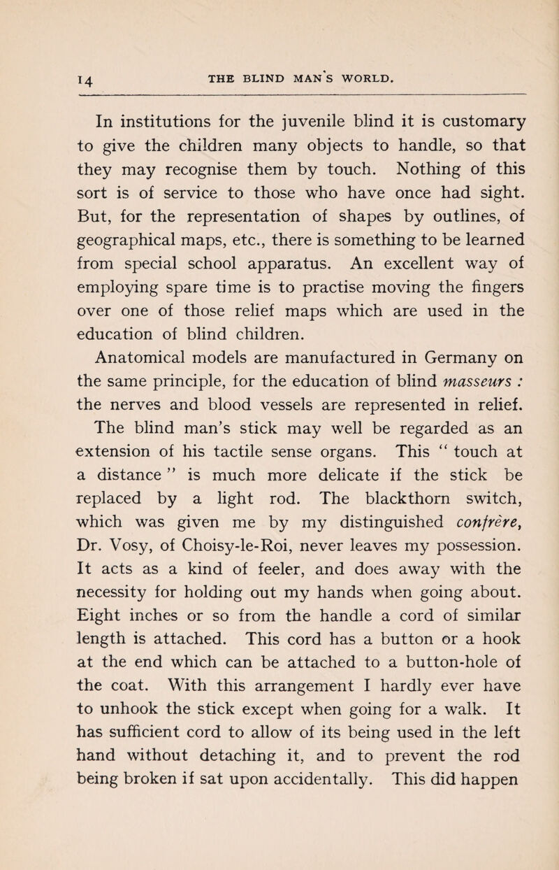 In institutions for the juvenile blind it is customary to give the children many objects to handle, so that they may recognise them by touch. Nothing of this sort is of service to those who have once had sight. But, for the representation of shapes by outlines, of geographical maps, etc., there is something to be learned from special school apparatus. An excellent way of employing spare time is to practise moving the fingers over one of those relief maps which are used in the education of blind children. Anatomical models are manufactured in Germany on the same principle, for the education of blind masseurs : the nerves and blood vessels are represented in relief. The blind man's stick may well be regarded as an extension of his tactile sense organs. This “ touch at a distance ” is much more delicate if the stick be replaced by a light rod. The blackthorn switch, which was given me by my distinguished confrère, Dr. Vosy, of Choisy-le-Roi, never leaves my possession. It acts as a kind of feeler, and does away with the necessity for holding out my hands when going about. Eight inches or so from the handle a cord of similar length is attached. This cord has a button or a hook at the end which can be attached to a button-hole of the coat. With this arrangement I hardly ever have to unhook the stick except when going for a walk. It has sufficient cord to allow of its being used in the left hand without detaching it, and to prevent the rod being broken if sat upon accidentally. This did happen