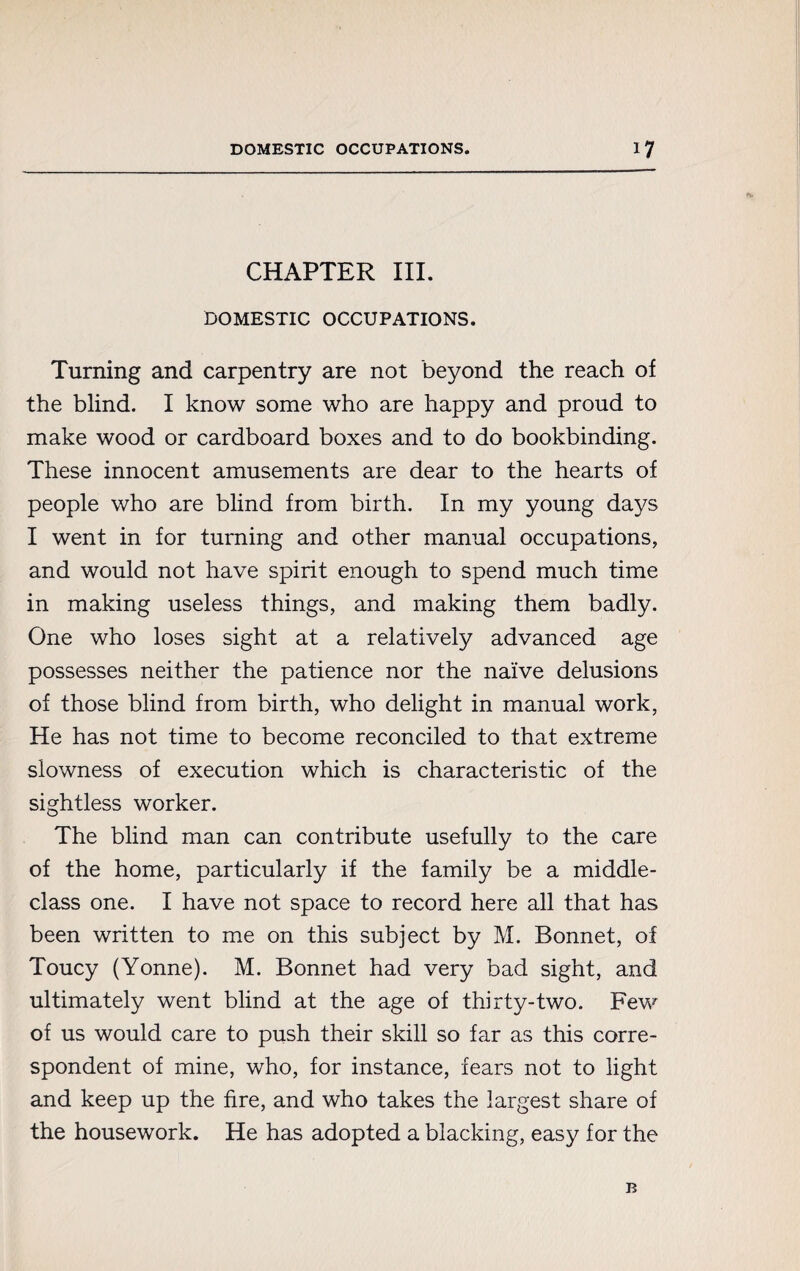 <S< CHAPTER III. DOMESTIC OCCUPATIONS. Turning and carpentry are not beyond the reach of the blind. I know some who are happy and proud to make wood or cardboard boxes and to do bookbinding. These innocent amusements are dear to the hearts of people who are blind from birth. In my young days I went in for turning and other manual occupations, and would not have spirit enough to spend much time in making useless things, and making them badly. One who loses sight at a relatively advanced age possesses neither the patience nor the naïve delusions of those blind from birth, who delight in manual work, He has not time to become reconciled to that extreme slowness of execution which is characteristic of the sightless worker. The blind man can contribute usefully to the care of the home, particularly if the family be a middle- class one. I have not space to record here all that has been written to me on this subject by M. Bonnet, of Toucy (Yonne). M. Bonnet had very bad sight, and ultimately went blind at the age of thirty-two. Few of us would care to push their skill so far as this corre¬ spondent of mine, who, for instance, fears not to light and keep up the fire, and who takes the largest share of the housework. He has adopted a blacking, easy for the B