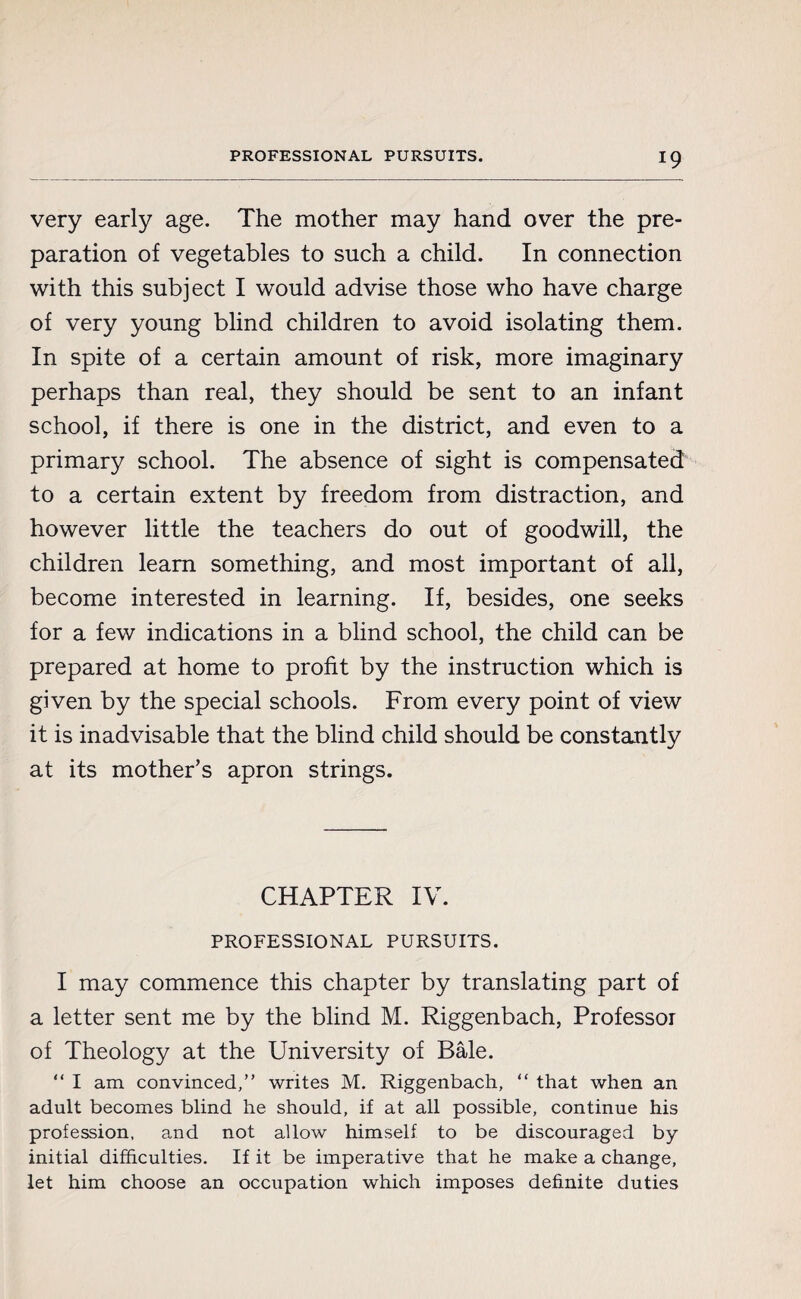 very early age. The mother may hand over the pre¬ paration of vegetables to such a child. In connection with this subject I would advise those who have charge of very young blind children to avoid isolating them. In spite of a certain amount of risk, more imaginary perhaps than real, they should be sent to an infant school, if there is one in the district, and even to a primary school. The absence of sight is compensated to a certain extent by freedom from distraction, and however little the teachers do out of goodwill, the children learn something, and most important of all, become interested in learning. If, besides, one seeks for a few indications in a blind school, the child can be prepared at home to profit by the instruction which is given by the special schools. From every point of view it is inadvisable that the blind child should be constantly at its mother’s apron strings. CHAPTER IV. PROFESSIONAL PURSUITS. I may commence this chapter by translating part of a letter sent me by the blind M. Riggenbach, Professor of Theology at the University of Bâle. “ I am convinced,” writes M. Riggenbach, “ that when an adult becomes blind he should, if at all possible, continue his profession, and not allow himself to be discouraged by initial difficulties. If it be imperative that he make a change, let him choose an occupation which imposes definite duties