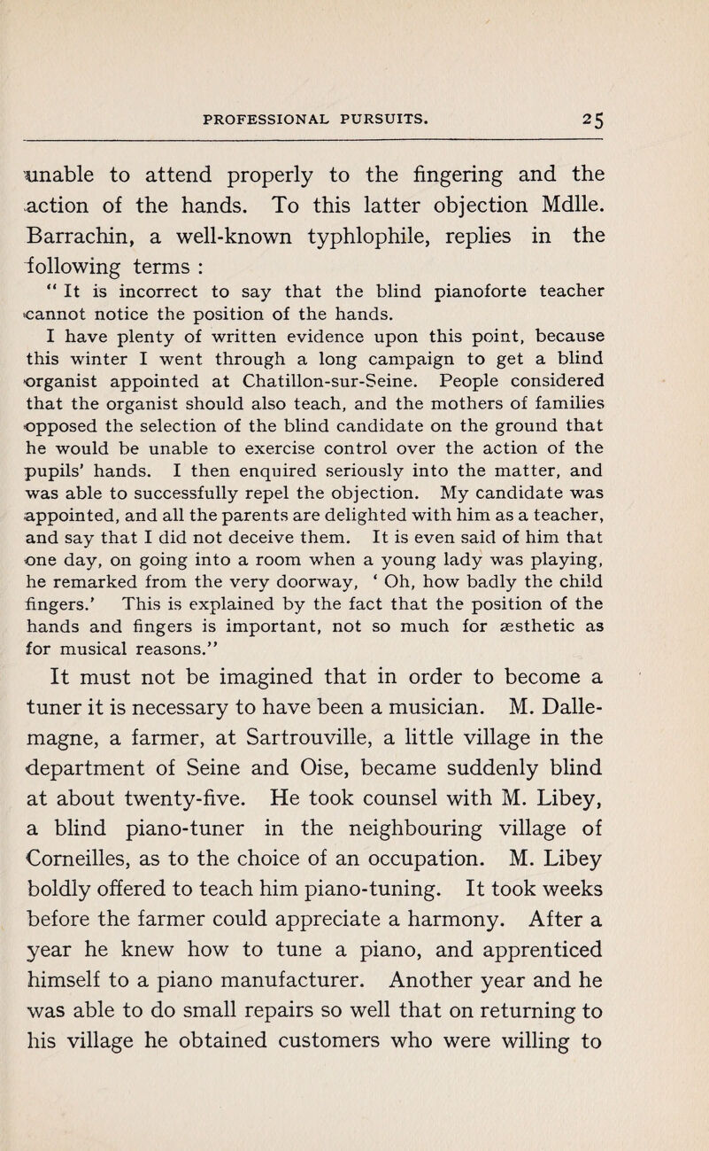 unable to attend properly to the fingering and the action of the hands. To this latter objection Mdlle. Barrachin, a well-known typhlophile, replies in the following terms : “ It is incorrect to say that the blind pianoforte teacher cannot notice the position of the hands. I have plenty of written evidence upon this point, because this winter I went through a long campaign to get a blind organist appointed at Chatillon-sur-Seine. People considered that the organist should also teach, and the mothers of families opposed the selection of the blind candidate on the ground that he would be unable to exercise control over the action of the pupils’ hands. I then enquired seriously into the matter, and was able to successfully repel the objection. My candidate was appointed, and all the parents are delighted with him as a teacher, and say that I did not deceive them. It is even said of him that one day, on going into a room when a young lady was playing, he remarked from the very doorway, ‘ Oh, how badly the child fingers.' This is explained by the fact that the position of the hands and fingers is important, not so much for aesthetic as for musical reasons.” It must not be imagined that in order to become a tuner it is necessary to have been a musician. M. Dalle- magne, a farmer, at Sartrouville, a little village in the department of Seine and Oise, became suddenly blind at about twenty-five. He took counsel with M. Libey, a blind piano-tuner in the neighbouring village of Corneilles, as to the choice of an occupation. M. Libey boldly offered to teach him piano-tuning. It took weeks before the farmer could appreciate a harmony. After a year he knew how to tune a piano, and apprenticed himself to a piano manufacturer. Another year and he was able to do small repairs so well that on returning to his village he obtained customers who were willing to