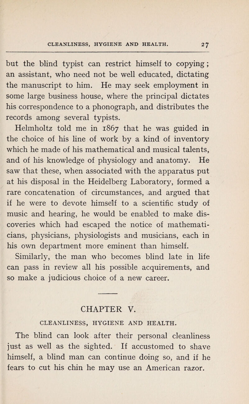 but the blind typist can restrict himself to copying ; an assistant, who need not be well educated, dictating the manuscript to him. He may seek employment in some large business house, where the principal dictates his correspondence to a phonograph, and distributes the records among several typists. Helmholtz told me in 1867 that he was guided in the choice of his line of work by a kind of inventory which he made of his mathematical and musical talents, and of his knowledge of physiology and anatomy. He saw that these, when associated with the apparatus put at his disposal in the Heidelberg Laboratory, formed a rare concatenation of circumstances, and argued that if he were to devote himself to a scientific study of music and hearing, he would be enabled to make dis¬ coveries which had escaped the notice of mathemati¬ cians, physicians, physiologists and musicians, each in his own department more eminent than himself. Similarly, the man who becomes blind late in life can pass in review all his possible acquirements, and so make a judicious choice of a new career. CHAPTER V. CLEANLINESS, HYGIENE AND HEALTH. The blind can look after their personal cleanliness just as well as the sighted. If accustomed to shave himself, a blind man can continue doing so, and if he fears to cut his chin he may use an American razor.