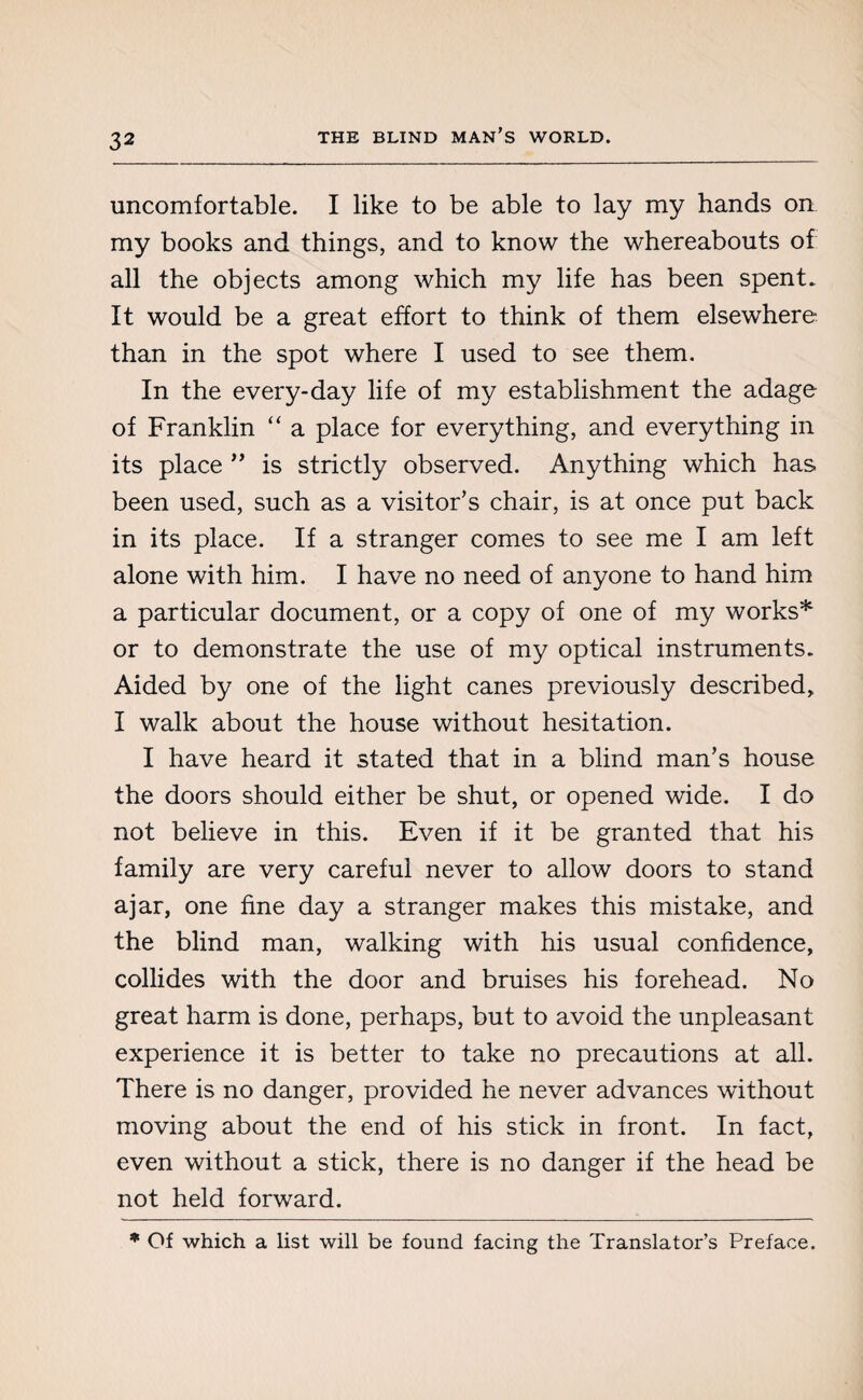 uncomfortable. I like to be able to lay my hands on my books and things, and to know the whereabouts of all the objects among which my life has been spent. It would be a great effort to think of them elsewhere than in the spot where I used to see them. In the every-day life of my establishment the adage of Franklin “ a place for everything, and everything in its place ” is strictly observed. Anything which has been used, such as a visitor’s chair, is at once put back in its place. If a stranger comes to see me I am left alone with him. I have no need of anyone to hand him a particular document, or a copy of one of my works* or to demonstrate the use of my optical instruments. Aided by one of the light canes previously described, I walk about the house without hesitation. I have heard it stated that in a blind man’s house the doors should either be shut, or opened wide. I do not believe in this. Even if it be granted that his family are very careful never to allow doors to stand ajar, one fine day a stranger makes this mistake, and the blind man, walking with his usual confidence, collides with the door and bruises his forehead. No great harm is done, perhaps, but to avoid the unpleasant experience it is better to take no precautions at all. There is no danger, provided he never advances without moving about the end of his stick in front. In fact, even without a stick, there is no danger if the head be not held forward. * Of which a list will be found facing the Translator’s Preface.