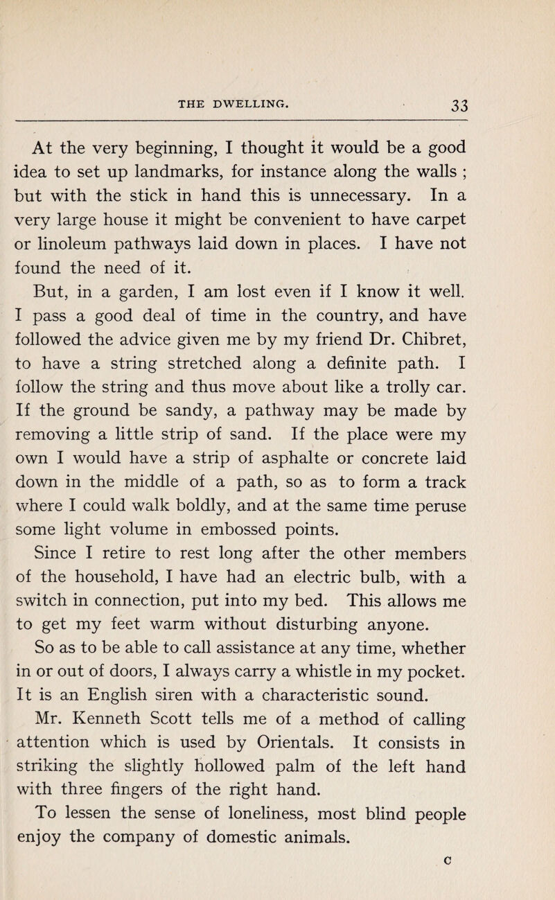 At the very beginning, I thought it would be a good idea to set up landmarks, for instance along the walls ; but with the stick in hand this is unnecessary. In a very large house it might be convenient to have carpet or linoleum pathways laid down in places. I have not found the need of it. But, in a garden, I am lost even if I know it well. I pass a good deal of time in the country, and have followed the advice given me by my friend Dr. Chibret, to have a string stretched along a definite path. I follow the string and thus move about like a trolly car. If the ground be sandy, a pathway may be made by removing a little strip of sand. If the place were my own I would have a strip of asphalte or concrete laid down in the middle of a path, so as to form a track where I could walk boldly, and at the same time peruse some light volume in embossed points. Since I retire to rest long after the other members of the household, I have had an electric bulb, with a switch in connection, put into my bed. This allows me to get my feet warm without disturbing anyone. So as to be able to call assistance at any time, whether in or out of doors, I always carry a whistle in my pocket. It is an English siren with a characteristic sound. Mr. Kenneth Scott tells me of a method of calling attention which is used by Orientals. It consists in striking the slightly hollowed palm of the left hand with three fingers of the right hand. To lessen the sense of loneliness, most blind people enjoy the company of domestic animals. c