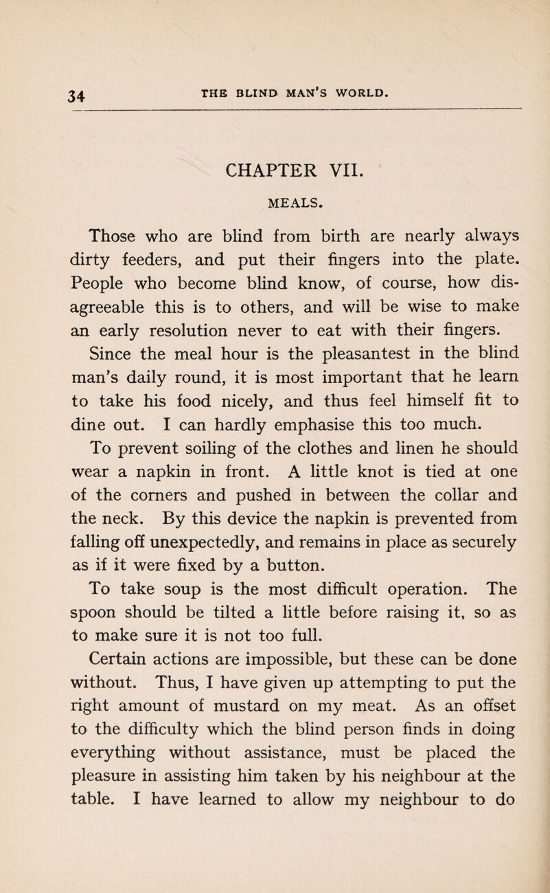 CHAPTER VII. MEALS. Those who are blind from birth are nearly always dirty feeders, and put their fingers into the plate. People who become blind know, of course, how dis¬ agreeable this is to others, and will be wise to make an early resolution never to eat with their fingers. Since the meal hour is the pleasantest in the blind man’s daily round, it is most important that he learn to take his food nicely, and thus feel himself fit to dine out. I can hardly emphasise this too much. To prevent soiling of the clothes and linen he should wear a napkin in front. A little knot is tied at one of the comers and pushed in between the collar and the neck. By this device the napkin is prevented from falling off unexpectedly, and remains in place as securely as if it were fixed by a button. To take soup is the most difficult operation. The spoon should be tilted a little before raising it, so as to make sure it is not too full. Certain actions are impossible, but these can be done without. Thus, I have given up attempting to put the right amount of mustard on my meat. As an offset to the difficulty which the blind person finds in doing everything without assistance, must be placed the pleasure in assisting him taken by his neighbour at the table. I have learned to allow my neighbour to do