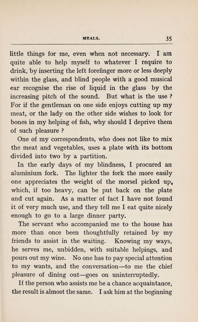 little things for me, even when not necessary. I am quite able to help myself to whatever I require to drink, by inserting the left forefinger more or less deeply within the glass, and blind people with a good musical ear recognise the rise of liquid in the glass by the increasing pitch of the sound. But what is the use ? For if the gentleman on one side enjoys cutting up my meat, or the lady on the other side wishes to look for bones in my helping of fish, why should I deprive them of such pleasure ? One of my correspondents, who does not like to mix the meat and vegetables, uses a plate with its bottom divided into two by a partition. In the early days of my blindness, I procured an aluminium fork. The lighter the fork the more easily one appreciates the weight of the morsel picked up, which, if too heavy, can be put back on the plate and cut again. As a matter of fact I have not found it of very much use, and they tell me I eat quite nicely enough to go to a large dinner party. The servant who accompanied me to the house has more than once been thoughtfully retained by my friends to assist in the waiting. Knowing my ways, he serves me, unbidden, with suitable helpings, and pours out my wine. No one has to pay special attention to my wants, and the conversation—to me the chief pleasure of dining out—goes on uninterruptedly. If the person who assists me be a chance acquaintance, the result is almost the same. I ask him at the beginning