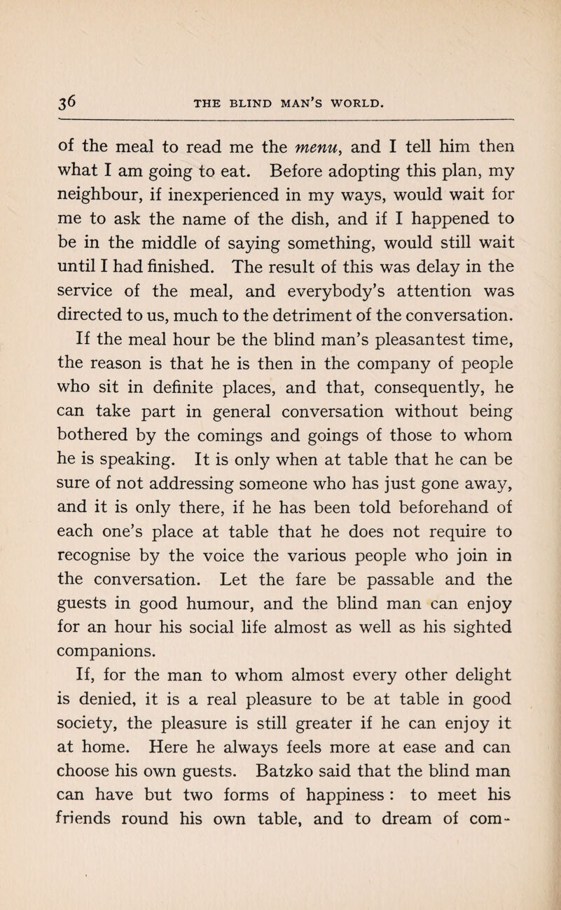 of the meal to read me the menu, and I tell him then what I am going to eat. Before adopting this plan, my neighbour, if inexperienced in my ways, would wait for me to ask the name of the dish, and if I happened to be in the middle of saying something, would still wait until I had finished. The result of this was delay in the service of the meal, and everybody’s attention was directed to us, much to the detriment of the conversation. If the meal hour be the blind man’s pleasantest time, the reason is that he is then in the company of people who sit in definite places, and that, consequently, he can take part in general conversation without being bothered by the comings and goings of those to whom he is speaking. It is only when at table that he can be sure of not addressing someone who has just gone away, and it is only there, if he has been told beforehand of each one’s place at table that he does not require to recognise by the voice the various people who join in the conversation. Let the fare be passable and the guests in good humour, and the blind man can enjoy for an hour his social life almost as well as his sighted companions. If, for the man to whom almost every other delight is denied, it is a real pleasure to be at table in good society, the pleasure is still greater if he can enjoy it at home. Here he always feels more at ease and can choose his own guests. Batzko said that the blind man can have but two forms of happiness : to meet his friends round his own table, and to dream of com-