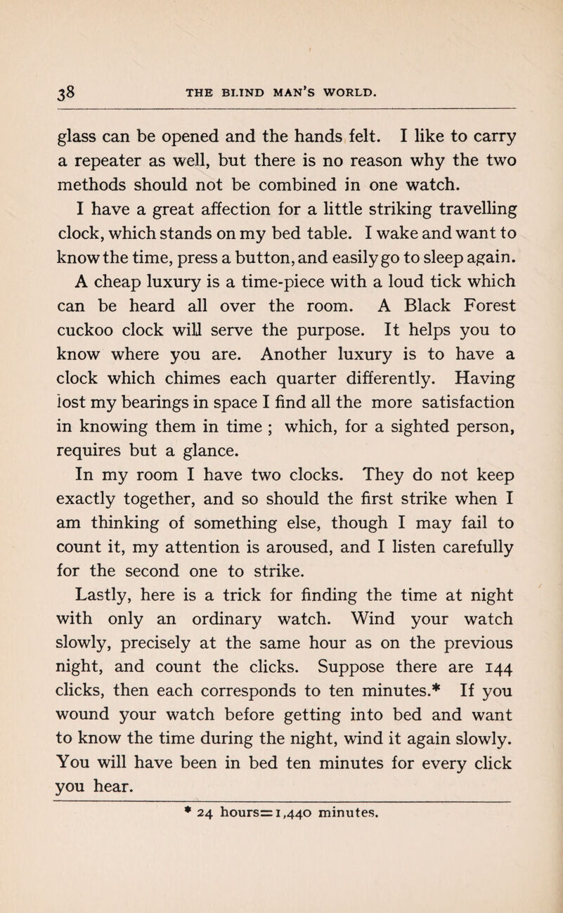 glass can be opened and the hands felt. I like to carry a repeater as well, but there is no reason why the two methods should not be combined in one watch. I have a great affection for a little striking travelling clock, which stands on my bed table. I wake and want to know the time, press a button, and easily go to sleep again. A cheap luxury is a time-piece with a loud tick which can be heard all over the room. A Black Forest cuckoo clock will serve the purpose. It helps you to know where you are. Another luxury is to have a clock which chimes each quarter differently. Having lost my bearings in space I find all the more satisfaction in knowing them in time ; which, for a sighted person, requires but a glance. In my room I have two clocks. They do not keep exactly together, and so should the first strike when I am thinking of something else, though I may fail to count it, my attention is aroused, and I listen carefully for the second one to strike. Lastly, here is a trick for finding the time at night with only an ordinary watch. Wind your watch slowly, precisely at the same hour as on the previous night, and count the clicks. Suppose there are 144 clicks, then each corresponds to ten minutes.* If you wound your watch before getting into bed and want to know the time during the night, wind it again slowly. You will have been in bed ten minutes for every click you hear. * 24 hours= 1,440 minutes.