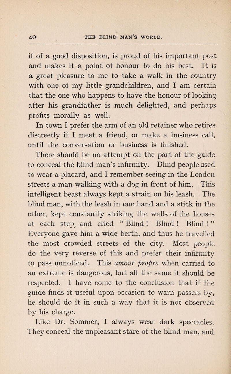 if of a good disposition, is proud of his important post and makes it a point of honour to do his best. It is a great pleasure to me to take a walk in the country with one of my little grandchildren, and I am certain that the one who happens to have the honour of looking after his grandfather is much delighted, and perhaps profits morally as well. In town I prefer the arm of an old retainer who retires discreetly if I meet a friend, or make a business call, until the conversation or business is finished. There should be no attempt on the part of the guide to conceal the blind man’s infirmity. Blind people used to wear a placard, and I remember seeing in the London streets a man walking with a dog in front of him. This intelligent beast always kept a strain on his leash. The blind man, with the leash in one hand and a stick in the other, kept constantly striking the walls of the houses at each step, and cried “ Blind ! Blind ! Blind ! ” Everyone gave him a wide berth, and thus he travelled the most crowded streets of the city. Most people do the very reverse of this and prefer their infirmity to pass unnoticed. This amour propre when carried to an extreme is dangerous, but all the same it should be respected. I have come to the conclusion that if the guide finds it useful upon occasion to warn passers by, he should do it in such a way that it is not observed by his charge. Like Dr. Sommer, I always wear dark spectacles. They conceal the unpleasant stare of the blind man, and