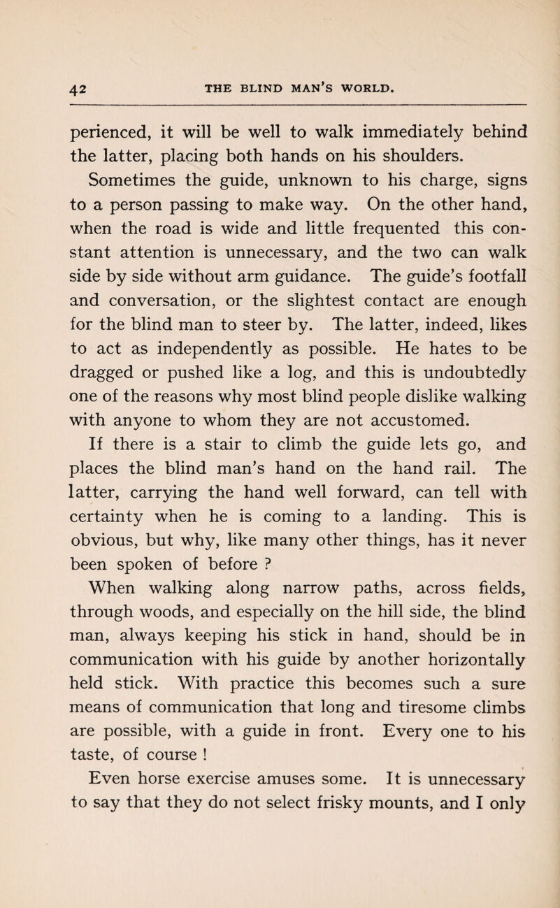 perienced, it will be well to walk immediately behind the latter, placing both hands on his shoulders. Sometimes the guide, unknown to his charge, signs to a person passing to make way. On the other hand, when the road is wide and little frequented this con¬ stant attention is unnecessary, and the two can walk side by side without arm guidance. The guide’s footfall and conversation, or the slightest contact are enough for the blind man to steer by. The latter, indeed, likes to act as independently as possible. He hates to be dragged or pushed like a log, and this is undoubtedly one of the reasons why most blind people dislike walking with anyone to whom they are not accustomed. If there is a stair to climb the guide lets go, and places the blind man’s hand on the hand rail. The latter, carrying the hand well forward, can tell with certainty when he is coming to a landing. This is obvious, but why, like many other things, has it never been spoken of before ? When walking along narrow paths, across fields, through woods, and especially on the hill side, the blind man, always keeping his stick in hand, should be in communication with his guide by another horizontally held stick. With practice this becomes such a sure means of communication that long and tiresome climbs are possible, with a guide in front. Every one to his taste, of course ! Even horse exercise amuses some. It is unnecessary to say that they do not select frisky mounts, and I only