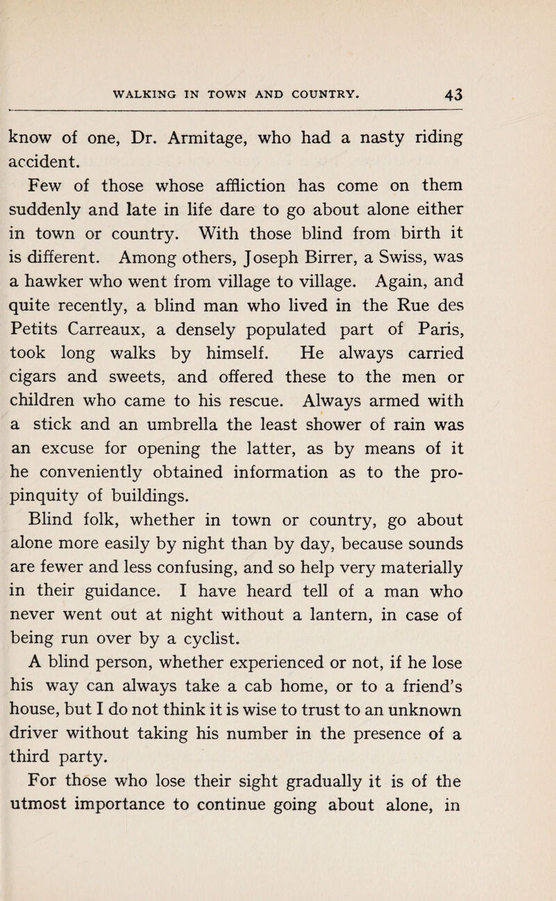 know of one, Dr. Armitage, who had a nasty riding accident. Few of those whose affliction has come on them suddenly and late in life dare to go about alone either in town or country. With those blind from birth it is different. Among others, Joseph Birrer, a Swiss, was a hawker who went from village to village. Again, and quite recently, a blind man who lived in the Rue des Petits Carreaux, a densely populated part of Paris, took long walks by himself. He always carried cigars and sweets, and offered these to the men or children who came to his rescue. Always armed with a stick and an umbrella the least shower of rain was an excuse for opening the latter, as by means of it he conveniently obtained information as to the pro¬ pinquity of buildings. Blind folk, whether in town or country, go about alone more easily by night than by day, because sounds are fewer and less confusing, and so help very materially in their guidance. I have heard tell of a man who never went out at night without a lantern, in case of being run over by a cyclist. A blind person, whether experienced or not, if he lose his way can always take a cab home, or to a friend’s house, but I do not think it is wise to trust to an unknown driver without taking his number in the presence of a third party. For those who lose their sight gradually it is of the utmost importance to continue going about alone, in