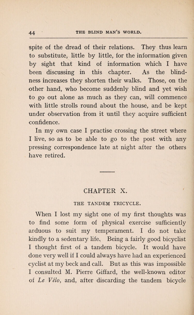 spite of the dread of their relations. They thus learn to substitute, little by little, for the information given by sight that kind of information which I have been discussing in this chapter. As the blind¬ ness increases they shorten their walks. Those, on the other hand, who become suddenly blind and yet wish to go out alone as much as they can, will commence with little strolls round about the house, and be kept under observation from it until they acquire sufficient confidence. In my own case I practise crossing the street where I live, so as to be able to go to the post with any pressing correspondence late at night after the others have retired. CHAPTER X. THE TANDEM TRICYCLE. When I lost my sight one of my first thoughts was to find some form of physical exercise sufficiently arduous to suit my temperament. I do not take kindly to a sedentary life, Being a fairly good bicyclist I thought first of a tandem bicycle. It would have done very well if I could always have had an experienced cyclist at my beck and call. But as this was impossible I consulted M. Pierre Giffard, the well-known editor of Le Vélo, and, after discarding the tandem bicycle