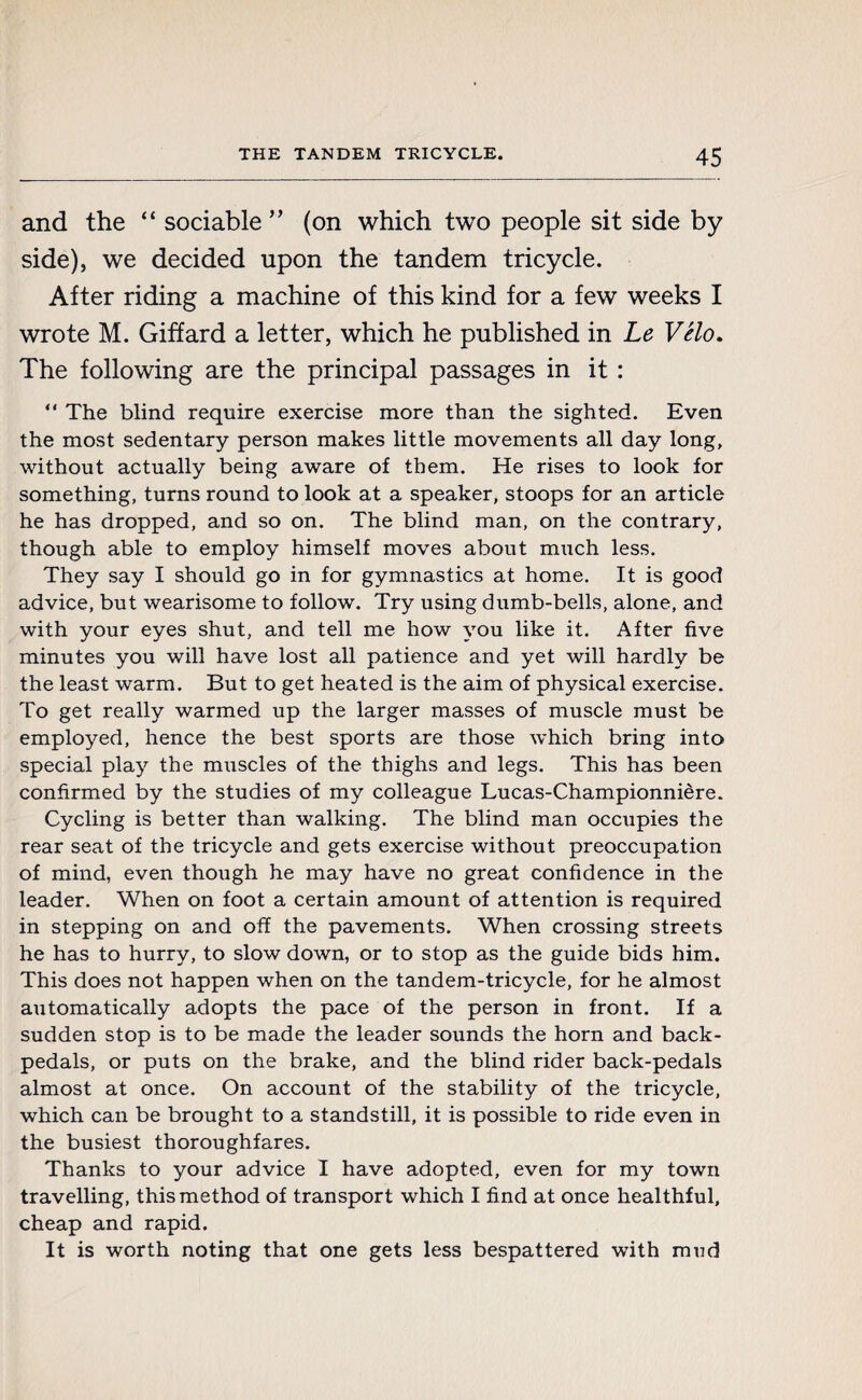 and the “ sociable ” (on which two people sit side by side), we decided upon the tandem tricycle. After riding a machine of this kind for a few weeks I wrote M. Giffard a letter, which he published in Le Vélo. The following are the principal passages in it : “ The blind require exercise more than the sighted. Even the most sedentary person makes little movements all day long, without actually being aware of them. He rises to look for something, turns round to look at a speaker, stoops for an article he has dropped, and so on. The blind man, on the contrary, though able to employ himself moves about much less. They say I should go in for gymnastics at home. It is good advice, but wearisome to follow. Try using dumb-bells, alone, and with your eyes shut, and tell me how you like it. After five minutes you will have lost all patience and yet will hardly be the least warm. But to get heated is the aim of physical exercise. To get really warmed up the larger masses of muscle must be employed, hence the best sports are those which bring into special play the muscles of the thighs and legs. This has been confirmed by the studies of my colleague Lucas-Championnière. Cycling is better than walking. The blind man occupies the rear seat of the tricycle and gets exercise without preoccupation of mind, even though he may have no great confidence in the leader. When on foot a certain amount of attention is required in stepping on and off the pavements. When crossing streets he has to hurry, to slow down, or to stop as the guide bids him. This does not happen when on the tandem-tricycle, for he almost automatically adopts the pace of the person in front. If a sudden stop is to be made the leader sounds the horn and back¬ pedals, or puts on the brake, and the blind rider back-pedals almost at once. On account of the stability of the tricycle, which can be brought to a standstill, it is possible to ride even in the busiest thoroughfares. Thanks to your advice I have adopted, even for my town travelling, this method of transport which I find at once healthful, cheap and rapid. It is worth noting that one gets less bespattered with mud