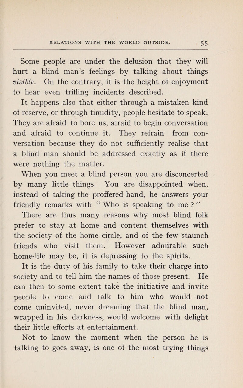 Some people are under the delusion that they will hurt a blind man’s feelings by talking about things visible. On the contrary, it is the height of enjoyment to hear even trifling incidents described. It happens also that either through a mistaken kind of reserve, or through timidity, people hesitate to speak. They are afraid to bore us, afraid to begin conversation and afraid to continue it. They refrain from con¬ versation because they do not sufficiently realise that a blind man should be addressed exactly as if there were nothing the matter. When you meet a blind person you are disconcerted by many little things. You are disappointed when, instead of taking the proffered hand, he answers your friendly remarks with “ Who is speaking to me ? ” There are thus many reasons why most blind folk prefer to stay at home and content themselves with the society of the home circle, and of the few staunch friends who visit them. However admirable such home-life may be, it is depressing to the spirits. It is the duty of his family to take their charge into society and to tell him the names of those present. He can then to some extent take the initiative and invite people to come and talk to him who would not come uninvited, never dreaming that the blind man, wrapped in his darkness, would welcome with delight their little efforts at entertainment. Not to know the moment when the person he is talking to goes away, is one of the most trying things