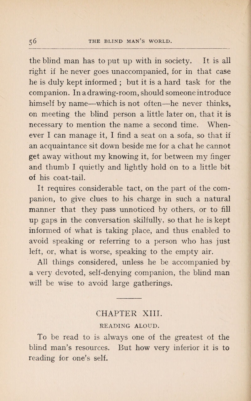 the blind man has to put up with in society. It is all right if he never goes unaccompanied, for in that case he is duly kept informed ; but it is a hard task for the companion. In a drawing-room, should someone introduce himself by name—which is not often—he never thinks, on meeting the blind person a little later on, that it is necessary to mention the name a second time. When¬ ever I can manage it, I find a seat on a sofa, so that if an acquaintance sit down beside me for a chat he cannot get away without my knowing it, for between my finger and thumb I quietly and lightly hold on to a little bit of his coat-tail. It requires considerable tact, on the part of the com¬ panion, to give clues to his charge in such a natural manner that they pass unnoticed by others, or to fill up gaps in the conversation skilfully, so that he is kept informed of what is taking place, and thus enabled to avoid speaking or referring to a person who has just left, or, what is worse, speaking to the empty air. All things considered, unless he be accompanied by a very devoted, self-denying companion, the blind man will be wise to avoid large gatherings. CHAPTER XIII. READING ALOUD. To be read to is always one of the greatest of the blind man’s resources. But how very inferior it is to reading for one’s self.