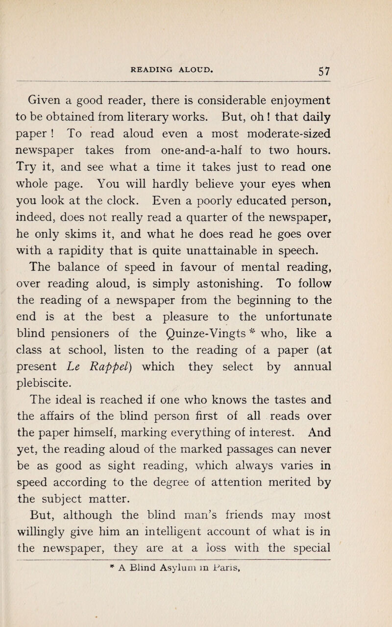 Given a good reader, there is considerable enjoyment to be obtained from literary works. But, oh ! that daily paper ! To read aloud even a most moderate-sized newspaper takes from one-and-a-half to two hours. Try it, and see what a time it takes just to read one whole page. You will hardly believe your eyes when you look at the clock. Even a poorly educated person, indeed, does not really read a quarter of the newspaper, he only skims it, and what he does read he goes over with a rapidity that is quite unattainable in speech. The balance of speed in favour of mental reading, over reading aloud, is simply astonishing. To follow the reading of a newspaper from the beginning to the end is at the best a pleasure to the unfortunate blind pensioners of the Quinze-Vingts * who, like a class at school, listen to the reading of a paper (at present Le Rappel) which they select by annual plebiscite. The ideal is reached if one who knows the tastes and the affairs of the blind person first of all reads over the paper himself, marking everything of interest. And yet, the reading aloud of the marked passages can never be as good as sight reading, which always varies in speed according to the degree of attention merited by the subject matter. But, although the blind man’s friends may most willingly give him an intelligent account of what is in the newspaper, they are at a loss with the special * A Blind Asylum m Paris,