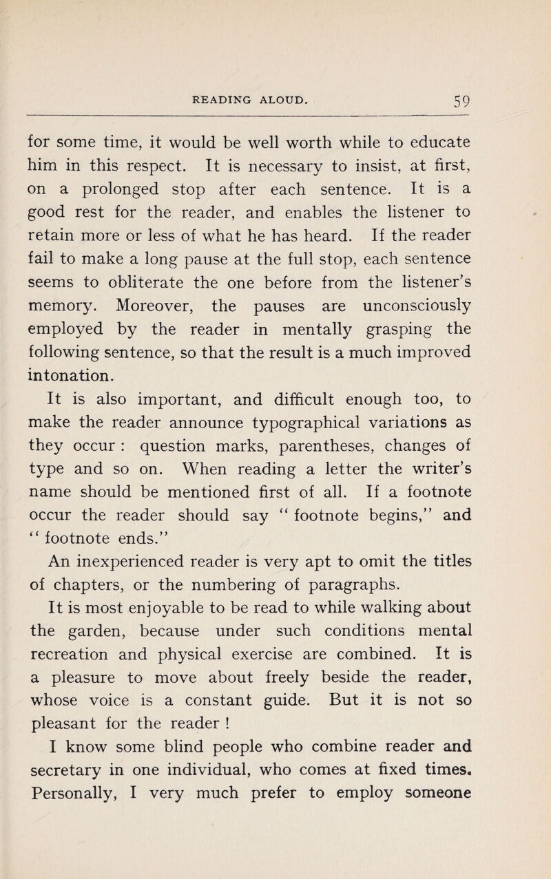 for some time, it would be well worth while to educate him in this respect. It is necessary to insist, at first, on a prolonged stop after each sentence. It is a good rest for the reader, and enables the listener to retain more or less of what he has heard. If the reader fail to make a long pause at the full stop, each sentence seems to obliterate the one before from the listener’s memory. Moreover, the pauses are unconsciously employed by the reader in mentally grasping the following sentence, so that the result is a much improved intonation. It is also important, and difficult enough too, to make the reader announce typographical variations as they occur : question marks, parentheses, changes of type and so on. When reading a letter the writer’s name should be mentioned first of all. If a footnote occur the reader should say “ footnote begins,” and “ footnote ends.” An inexperienced reader is very apt to omit the titles of chapters, or the numbering of paragraphs. It is most enjoyable to be read to while walking about the garden, because under such conditions mental recreation and physical exercise are combined. It is a pleasure to move about freely beside the reader, whose voice is a constant guide. But it is not so pleasant for the reader ! I know some blind people who combine reader and secretary in one individual, who comes at fixed times. Personally, I very much prefer to employ someone