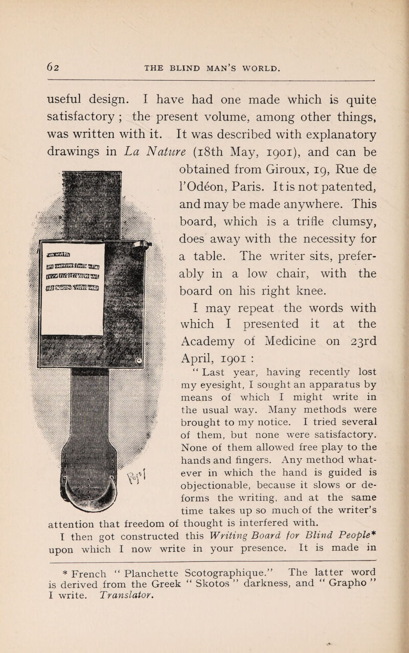useful design. I have had one made which is quite satisfactory ; the present volume, among other things, was written with it. It was described with explanatory drawings in La Nature (18th May, 1901), and can be obtained from Giroux, 19, Rue de l’Odéon, Paris. It is not patented, and may be made anywhere. This board, which is a trifle clumsy, does away with the necessity for a table. The writer sits, prefer¬ ably in a low chair, with the board on his right knee. I may repeat the words with which I presented it at the Academy of Medicine on 23rd April, 1901 : “ Last year, having recently lost my eyesight, I sought an apparatus by means of which I might write in the usual way. Many methods were brought to my notice. I tried several of them, but none were satisfactory. None of them allowed free play to the hands and fingers. Any method what¬ ever in which the hand is guided is objectionable, because it slows or de¬ forms the writing, and at the same time takes up so much of the writer’s attention that freedom of thought is interfered with. I then got constructed this Writing Board for Blind People* upon which I now write in your presence. It is made in * French “ Planchette Scotographique.” The latter word is derived from the Greek “ Skotos ” darkness, and “ Grapho ” I write. Translator.