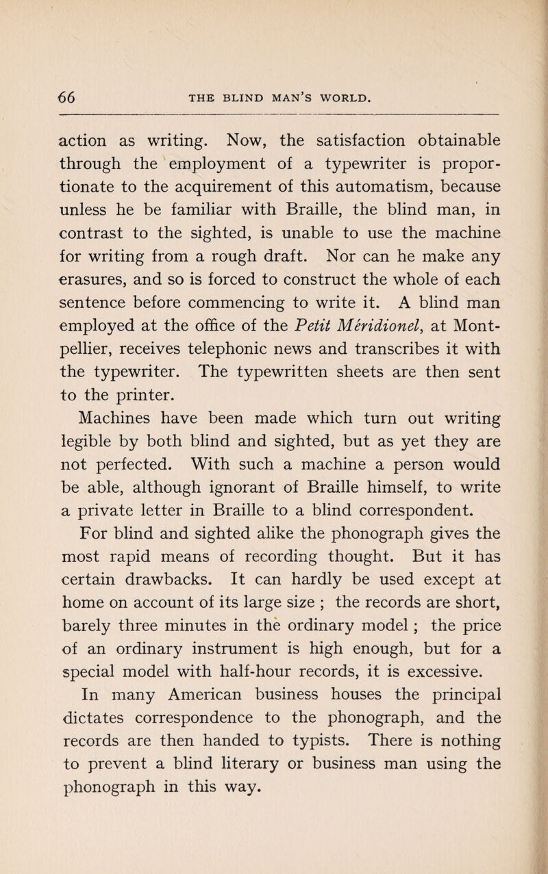 action as writing. Now, the satisfaction obtainable through the employment of a typewriter is propor¬ tionate to the acquirement of this automatism, because unless he be familiar with Braille, the blind man, in contrast to the sighted, is unable to use the machine for writing from a rough draft. Nor can he make any erasures, and so is forced to construct the whole of each sentence before commencing to write it. A blind man employed at the office of the Petit Méridionel, at Mont¬ pellier, receives telephonic news and transcribes it with the typewriter. The typewritten sheets are then sent to the printer. Machines have been made which turn out writing legible by both blind and sighted, but as yet they are not perfected. With such a machine a person would be able, although ignorant of Braille himself, to write a private letter in Braille to a blind correspondent. For blind and sighted alike the phonograph gives the most rapid means of recording thought. But it has certain drawbacks. It can hardly be used except at home on account of its large size ; the records are short, barely three minutes in the ordinary model ; the price of an ordinary instrument is high enough, but for a special model with half-hour records, it is excessive. In many American business houses the principal dictates correspondence to the phonograph, and the records are then handed to typists. There is nothing to prevent a blind literary or business man using the phonograph in this way.