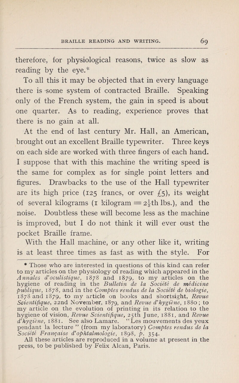 therefore, for physiological reasons, twice as slow as reading by the eye.* To all this it may be objected that in every language there is some system of contracted Braille. Speaking only of the French system, the gain in speed is about one quarter. As to reading, experience proves that there is no gain at all. At the end of last century Mr. Hall, an American, brought out an excellent Braille typewriter. Three keys on each side are worked with three fingers of each hand. I suppose that with this machine the writing speed is the same for complex as for single point letters and figures. Drawbacks to the use of the Hall typewriter are its high price (125 francs, or over £5), its weight of several kilograms (1 kilogram = 2^-th lbs.), and the noise. Doubtless these will become less as the machine is improved, but I do not think it will ever oust the pocket Braille frame. With the Hall machine, or any other like it, writing is at least three times as fast as with the style. For * Those who are interested in questions of this kind can refer to my articles on the physiology of reading which appeared in the Annales d’oculistique, 1878 and 1879, to my articles on the hygiene of reading in the Bulletin de la Société de medicine publique, 1878, and in the Comptes vendus de la Société de biologie, 1878 and 1879, to my article on books and snortsight, Revue Scientifique, 22nd November, 1879, and Revue d’hygiène, 1880; to my article on the evolution of printing in its relation to the hygiene of vision, Revue Scientifique, 25th June, 1881, and Revue d’hygi'ene, 1881. See also Lamare. “Les mouvements des yeux pendant la lecture ” (from my laboratory) Comptes rendus de la Société Française d’ophtalmologie, 1898, p. 354. All these articles are reproduced in a volume at present in the press, to be published by Felix Alcan, Paris.