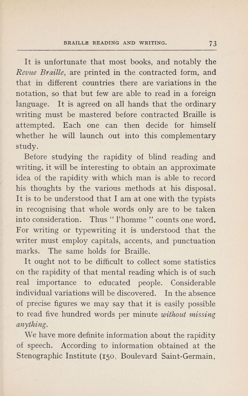 It is unfortunate that most books, and notably the Revue Braille, are printed in the contracted form, and that in different countries there are variations in the notation, so that but few are able to read in a foreign language. It is agreed on all hands that the ordinary writing must be mastered before contracted Braille is attempted. Each one can then decide for himself whether he will launch out into this complementary study. Before studying the rapidity of blind reading and writing, it will be interesting to obtain an approximate idea of the rapidity with which man is able to record his thoughts by the various methods at his disposal. It is to be understood that I am at one with the typists in recognising that whole words only are to be taken into consideration. Thus “ l’homme ” counts one word. For writing or typewriting it is understood that the writer must employ capitals, accents, and punctuation marks. The same holds for Braille. It ought not to be difficult to collect some statistics on the rapidity of that mental reading which is of such real importance to educated people. Considerable individual variations will be discovered. In the absence of precise figures we may say that it is easily possible to read five hundred words per minute without missing anything. We have more definite information about the rapidity of speech. According to information obtained at the Stenographic Institute (150. Boulevard Saint-Germain,